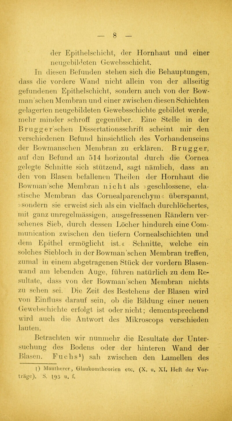 der Epithelschicht, der Hornhaut und einer neugebildeten Gewebsschicht. In diesen Befunden stehen sich die Behauptungen, dass die vordere Wand nicht allein von der allseitig gefundenen Epithelschicht, sondern auch von der Bow- manschen Membran und einer zwischen diesen Schichten gelagerten neugebildeten Gewebsschichte gebildet werde, mehr minder schroff gegenüber. Eine Stelle in der Brugger'schen Dissertationsschrift scheint mir den verschiedenen Befund hinsichtlich des Vorhandenseins der Bowmanschen Membran zu erklären. Brugg er, auf den Befund an 514 horizontal durch die Cornea gelegte Schnitte sich stützend, sagt nämlich, dass an den von Blasen befallenen Theilen der Hornhaut die Bownian'sche Membran nicht als »geschlossene, ela- stische Membran das Cornealparenchym« überspannt, »sondern sie erweist sich als ein vielfach durchlöchertes, mit ganz unregelmässigen, ausgefressenen Rändern ver- sehenes Sieb, durch dessen Löcher hindurch eine Com- munication zwischen den tiefern Cornealschichten und dem Epithel ermöglicht ist.« Schnitte, welche ein solches Siebloch in der Bowmanschen Membran treffen, zumal in einem abgetragenen Stück der vordem Blasen- wand am lebenden Auge, führen natürlich zu dem Re- sultate, dass von der Bowmanschen Membran nichts zu sehen sei. Die Zeit des Bestehens der Blasen wird von Einflüss darauf sein, ob die Bildung einer neuen Gewebschichte erfolgt ist oder nicht; dementsprechend wird auch die Antwort des Mikroscops verschieden lauten. Betrachten wir nunmehr die Resultate der Unter- suchung des Bodens oder der hinteren Wand der Blasen, Puchs*) sah zwischen den Lamellen des \) Mäutherer, ülaukonuheorien etc. (X. u, XI. Heft der Vor- träge). S. 5 u. f.