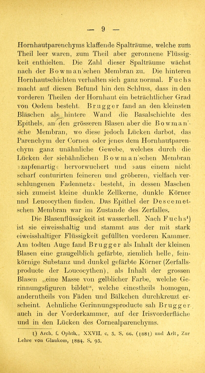 Hornhautparenchyms klaffende Spalträume, welche zum Theil leer waren, zum Theil aber geronnene Flüssig- keit enthielten. Die Zahl dieser Spalträume wächst nach der Bowman'schen Membran zu. Die hinteren Hornhautschichten verhalten sich ganz normal. Fuchs macht auf diesen Befund hin den Schluss, dass in den vorderen Theilen der Hornhaut ein beträchtlicher Grad von Oedem besteht. Brugg er fand an den kleinsten Bläschen aku hintere Wand die Basalschichte des Epithels, am den grösseren Blasen aber die ßowman- sche Membran, wo diese jedoch Lücken darbot, das Parenchym der Cornea oder jenes dem Hornhautparen- chym ganz unähnliche Gewebe, welches durch die Lücken der siebähnlichen Bowman'schen Membran »zapfenartig« hervorwuchert und »aus einem nicht scharf conturirten feineren und gröberen, vielfach ver- schlungenen Fadennetz« besteht, in dessen Maschen sich zumeist kleine dunkle Zellkerne, dunkle Körner nnd Leucocythen finden. Das Epithel der Descemet- schen Membran war im Zustande des Zerfalles. Die Blasenflüssigkeit ist wasserhell. Nach Fuchs1) ist sie eiweisshaltig und stammt aus der mit stark eiweisshaltiger Flüssigkeit gefüllten vorderen Kammer. Am todten Auge fand Brugg er als Inhalt der kleinen Blasen eine graugelblich gefärbte, ziemlich helle, fein- körnige Substanz und dunkel gefärbte Körner (Zerfalls- producte der Loucocythen), als Inhalt der grossen Blasen „eine Masse von gelblicher Farbe, welche Ge- rinnungsfiguren bildet, welche einestheils homogen, anderntheils von Fäden und Bälkchen durchkreuzt er- scheint. Aehnliche Gerinnungsproducte sah Brugg er auch in der Vorderkammer, auf der Irisvorderfläche und in den Lücken des Cornealparenchyms. 0 Arch. f. Ophth., XXVII. c. 3. S. 66. (*88 0 und Arlt, Zur Lehre von Glaukom, ^88^. S« 93,