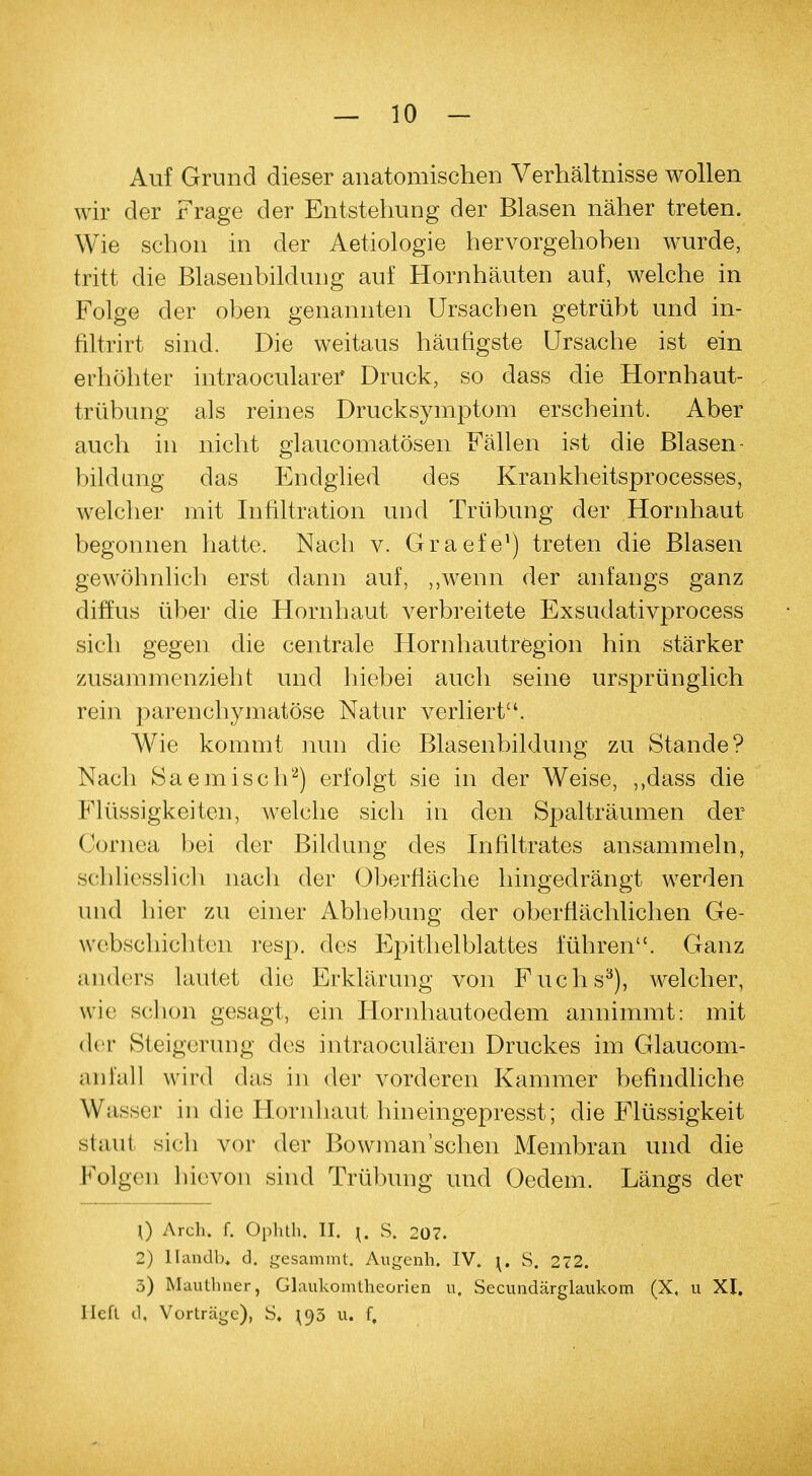 Auf Grund dieser anatomischen Verhältnisse wollen wir der Frage der Entstehung der Blasen näher treten. Wie schon in der Aetiologie hervorgehoben wurde, tritt die Blasenbildung auf Hornhäuten auf, welche in Folge der oben genannten Ursachen getrübt und in- filtrirt sind. Die weitaus häufigste Ursache ist ein erhöhter intraocularer Druck, so dass die Hornhaut- trübung als reines Drucksymptom erscheint. Aber auch in nicht glaukomatösen Fällen ist die Blasen- bildung das Endglied des Krankheitsprocesses, welcher mit Infiltration und Trübung der Hornhaut begonnen hatte. Nach v. Graefe1) treten die Blasen gewöhnlich erst dann auf, „wenn der anfangs ganz diffus über die Hornhaut verbreitete Exsudativprocess sich gegen die centrale Hornhautregion hin stärker zusammenzieht und hiebei auch seine ursprünglich rein parenchymatöse Natur verliert. Wie kommt nun die Blasenbildung zu Stande? Nach Saemisch2) erfolgt sie in der Weise, ,,dass die Flüssigkeiten, welche sich in den Spalträumen der Cornea bei der Bildung des Infiltrates ansammeln, schliesslich nach der Oberfläche hingedrängt werden und hier zu einer Abhebung der oberflächlichen Ge- webschichten resp. des Epithelblattes fuhren. Ganz anders lautet die Erklärung von Fuchs3), welcher, wie schon gesagt, ein Hornhautoedem annimmt: mit der Steigerung des intraoculären Druckes im Glaucom- anfall wird das in der vorderen Kammer befindliche Wasser in die Eornhaut hineingepresst; die Flüssigkeit staut sich vor der Bowman'sehen Membran und die Folgen hievon sind Trübung und Oedem. Längs der 0 Arch. f. Ophth. II. \. S. 207. 2) Ilandh, d. gesammt. Augenh. IV. \. S. 272. 3) Mautlmer, Glaukomtheorien u, Secundärglaukom (X, u XI. Heft d, Vorträge), S, \yö u. f.