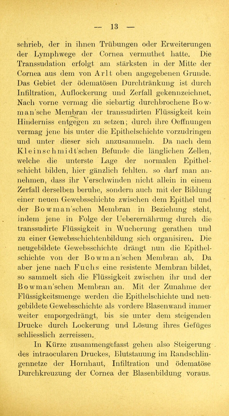 schrieb, der in ihnen Trübungen oder Erweiterungen der Lymphwege der Cornea vermuthet hatte. Die Transsudaten erfolgt am stärksten in der Mitte der Cornea aus dem von Arlt oben angegebenen Grunde. Das Gebiet der ödematösen Durchtränkung ist durch Infiltration, Auflockerung und Zerfall gekennzeichnet. Nach vorne vermag die siebartig durchbrochene Bow- mansche Meinjb*an der transsudirten Flüssigkeit kein Hinderniss entgegen zu setzen; durch ihre Oeffnungen vermag jene bis unter die Epithelschichte vorzudringen und unter dieser sich anzusammeln. Da nach dem Kleinschmidt'schen Befunde die länglichen Zellen, welche die unterste Lage der normalen Epithel- schicht bilden, hier gänzlich fehlten, so darf man an- nehmen, dass ihr Verschwinden nicht allein in einem Zerfall derselben beruhe, sondern auch mit der Bildung einer neuen Gewebsschichte zwischen dem Epithel und der Bowman'schen Membran in Beziehung steht, indem jene in Folge der Ueberernährung durch die transsudirte Flüssigkeit in Wucherung gerathen und zu einer Gewebsschichtenbildung sich organisiren. Die neugebildete Gewebsschichte drängt nun die Epithel- schichte von der Bowman'schen Membran ab. Da aber jene nach Fuchs eine resistente Membran bildet, so sammelt sich die Flüssigkeit zwischen ihr und der Bowman'schen Membran an. Mit der Zunahme der Flüssigkeitsmenge werden die Epithelschichte und neu- gebildete Gewebsschichte als vordere Blasenwand immer weiter emporgedrängt, bis sie unter dem steigenden Drucke durch Lockerung und Lösung ihres Gefüges schliesslich zerreissen.. In Kürze zusammengefasst gehen also Steigerung . des intraocularen Druckes, Blutstauung im Randschlin- gennetze der Hornhaut, Infiltration und ödematöse Durchkreuzung der Cornea der Blasenbildung voraus.