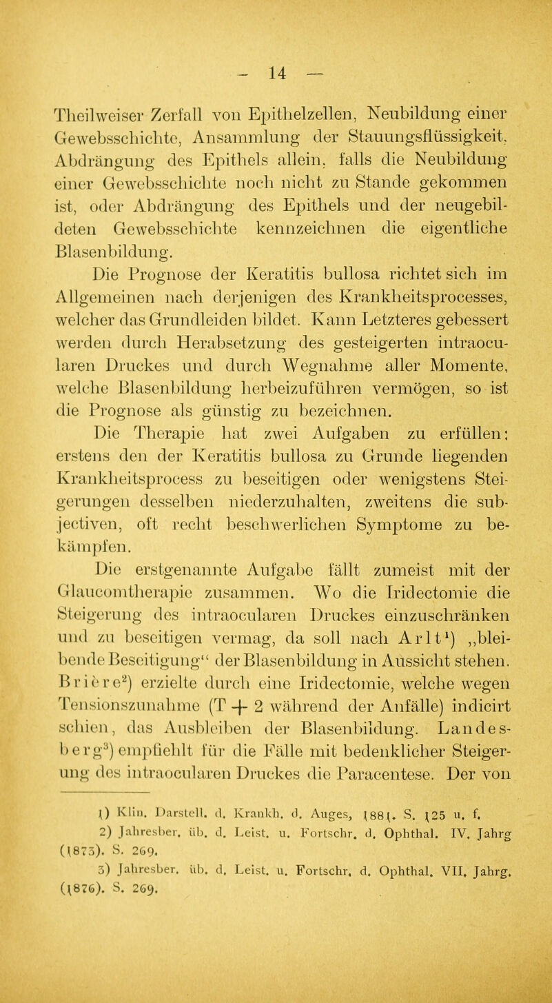 Theilweiser Zerfall von Epithelzellen, Neubildung einer Gewebsschiehte, Ansammlung der Stauungsflüssigkeit, Abdrängung des Epithels allein, falls die Neubildung einer Gewebsschiehte noch nicht zu Stande gekommen ist, oder Abdrängung des Epithels und der neugebil- deten Gewebsschiehte kennzeichnen die eigentliche Blasenbildung. Die Prognose der Keratitis bullosa richtet sich im Allgemeinen nach derjenigen des Krankheitsprocesses, welcher das Grundleiden bildet. Kann Letzteres gebessert werden durch Herabsetzung des gesteigerten intraoeu- laren Druckes und durch Wegnahme aller Momente, welche Blasenbildung herbeizuführen vermögen, so ist die Prognose als günstig zu bezeichnen. Die Therapie hat zwei Aufgaben zu erfüllen: erstens den der Keratitis bullosa zu Grunde liegenden Krankheitsprocess zu beseitigen oder wenigstens Stei- gerungen desselben niederzuhalten, zweitens die sub- jectiven, oft recht beschwerlichen Symptome zu be- kämpfen. Die erstgenannte Aufgabe fällt zumeist mit der Glaucomtherapie zusammen. Wo die Iridectomie die Steigerung des intraoeularen Druckes einzuschränken und zu beseitigen vermag, da soll nach Arlt1) „blei- bende Beseitigung der Blasenbildung in Aussicht stehen. Briere2) erzielte durch eine Iridectomie, welche wegen Tensionszunahme (T -f 2 während der Anfälle) indicirt schien, das Ausbleiben der Blasenbildung. Landes- berg3) empfiehlt für die Fälle mit bedenklicher Steiger- ung des intraoeularen Druckes die Paracentese. Der von {) Klin. Darstell, d. Kranich, d. Auges, \88{. S. ^25 u. f. 2) Jahresher. üb. d. Leist, u. Fortschr. d. Ophthal. IV. Jahrg 0873). S. 269. 3) Jahresber. üb. d. Leist, u, Fortschr, d. Ophthal. VII, Jahrg. (t876). S. 269.