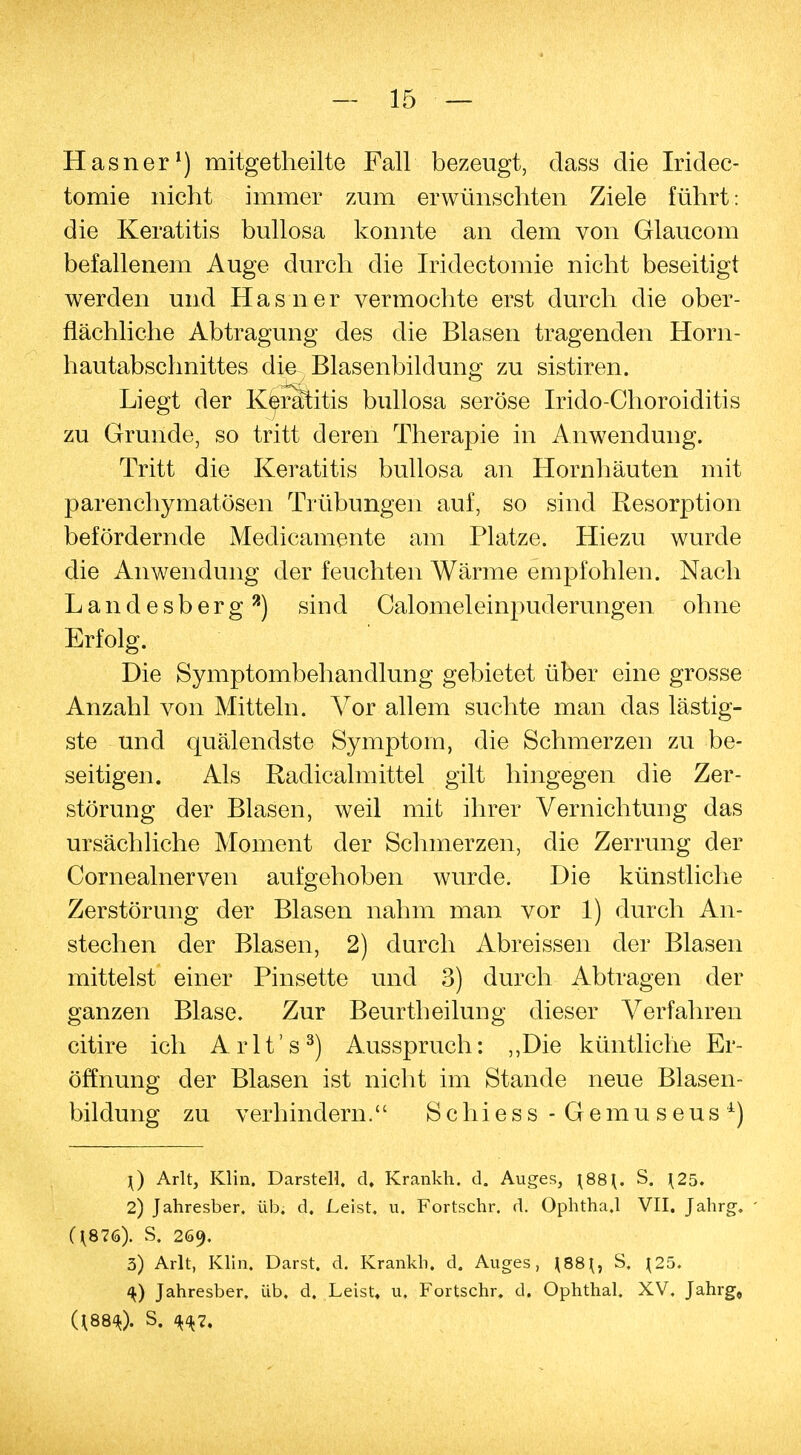 Hasner1) mitgetheilte Fall bezeugt, dass die Iridec- tomie nicht immer zum erwünschten Ziele führt: die Keratitis bullosa konnte an dem von Glaucom befallenem Auge durch die Iridectomie nicht beseitigt werden und Hasner vermochte erst durch die ober- flächliche Abtragung des die Blasen tragenden Horn- hautabschnittes die Blasenbildung zu sistiren. Liegt der Keratitis bullosa seröse Irido-Choroiditis zu Grunde, so tritt deren Therapie in Anwendung. Tritt die Keratitis bullosa an Hornhäuten mit parenchymatösen Trübungen auf, so sind Resorption befördernde Medicamente am Platze. Hiezu wurde die Anwendung der feuchten Wärme empfohlen. Nach L a n d e s b er g a) sind Calomeleinpuderungen ohne Erfolg. Die Symptombehandlung gebietet über eine grosse Anzahl von Mitteln. Vor allem suchte man das lästig- ste und quälendste Symptom, die Schmerzen zu be- seitigen. Als Radicalmittel gilt hingegen die Zer- störung der Blasen, weil mit ihrer Vernichtimg das ursächliche Moment der Schmerzen, die Zerrung der Cornealnerven aufgehoben wurde. Die künstliche Zerstörung der Blasen nahm man vor 1) durch An- stechen der Blasen, 2) durch Abreissen der Blasen mittelst einer Pinsette und 3) durch Abtragen der ganzen Blase. Zur Beurth eilung dieser Verfahren citire ich Arlt's3) Ausspruch: ,,Die küntliche Er- öffnung der Blasen ist nicht im Stande neue Blasen- bildung zu verhindern. Schiess - Gemuseus4) \) Arlt, Klin. Darstell. d. Krankh. d. Auges, \S8{. S. \25. 2) Jahresber, üb. d. Leist, u. Fortschr. d. Ophtha.l VII. Jahrg. - (^876). S. 269. 5) Arlt, Klin. Darst. d. Krankh. d. Auges, J88J, S. 125. 4) Jahresber. üb. d. Leist, u. Fortschr. d. Ophthal. XV. Jahrg, U884). S. <H7.