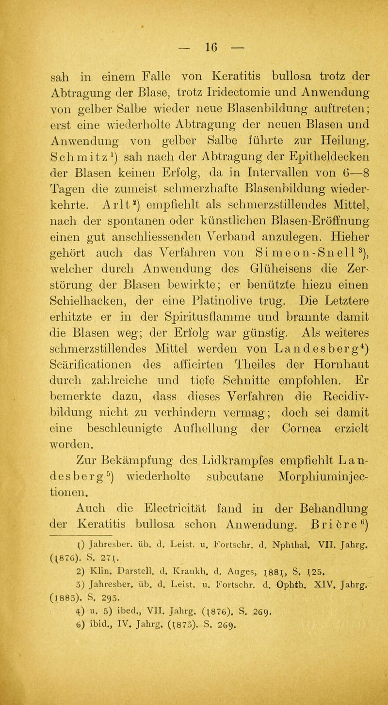 sah in einem Falle von Keratitis bullosa trotz der Abtragung der Blase, trotz Iridectomie und Anwendung von gelber Salbe wieder neue Blasenbildung auftreten; erst eine wiederholte Abtragung der neuen Blasen und Anwendung von gelber Salbe führte zur Heilung. Sch mitz *) sah nach der Abtragung der Epitheldecken der Blasen keinen Erfolg, da in Intervallen von 6—8 Tagen die zumeist schmerzhafte Blasenbildung wieder- kehrte. Arlt2) empfiehlt als schmerzstillendes Mittel, nach der spontanen oder künstlichen Blasen-Eröffnung einen gut anschliessenden Verband anzulegen. Hieher gehört auch das Verfahren von Simeon-Snell3), welcher durch Anwendung des Glüheisens die Zer- störung der Blasen bewirkte; er benützte hiezu einen Schielhacken, der eine Platinolive trug. Die Letztere erhitzte er in der Spiritusflamme und brannte damit die Blasen weg; der Erfolg war günstig. Als weiteres schmerzstillendes Mittel werden von Landesberg4) Scärificationen des afficirten Theiles der Hornhaut durch zahlreiche und tiefe Schnitte empfohlen. Er bemerkte dazu, dass dieses Verfahren die Recidiv- bildung nicht zu verhindern vermag; doch sei damit eine beschleunigte Aufhellung der Cornea erzielt worden. Zur Bekämpfung des Lidkrampfes empfiehlt Lan- desberg5) wiederholte subcutane Morphiumin jec- tionen. Auch die Electricität fand in der Behandlung der Keratitis bullosa schon Anwendung. B r i e r e 6) \) Jahresber. üb. d. Leist, u. Fortschr. d. Nphthal. VII. Jahrg. (1876). S. 27*. 2) Klin, Darstell, d, Kranich, d. Auges, \88\, St \25. 3) Jahresber. üb. d. Leist, u. Fortschr. d. Ophth. XIV. Jahrg. (1883). S. 293. 4) u. 5) ibed., VII. Jahrg. (*876). S. 269« 6) ibid., IV. Jahrg. (*873). S. 269.