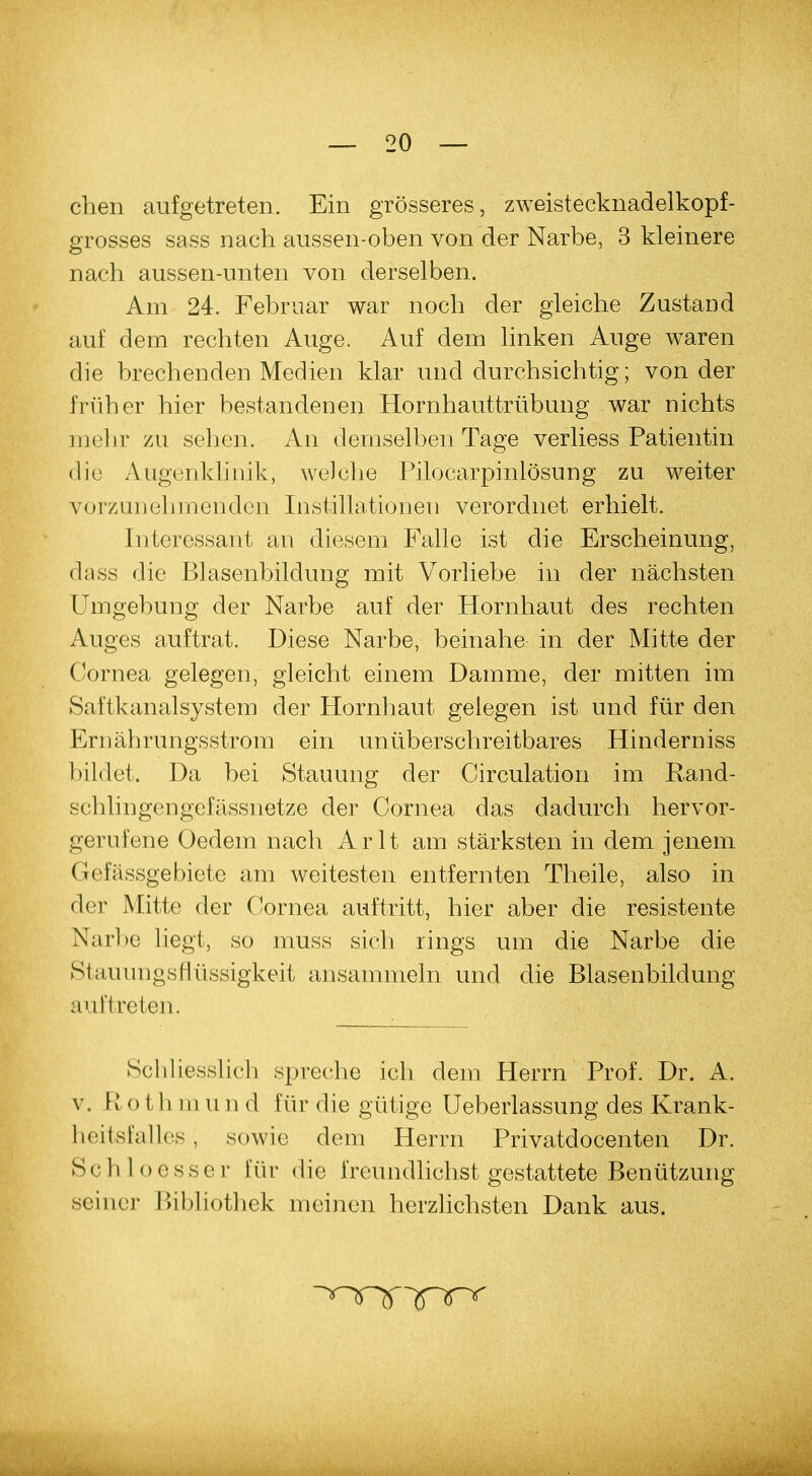 chen aufgetreten. Ein grösseres, zweistecknadelkopf- grosses sass nach aussen-oben von der Narbe, 3 kleinere nach aussen-unten von derselben. Am 24. Februar war noch der gleiche Zustand auf dem rechten Auge. Auf dem linken Auge waren die brechenden Medien klar und durchsichtig; von der früher hier bestandenen Hornhauttrübung war nichts mehr zu sehen. An demselben Tage verliess Patientin die Augenklinik, welche Pilocarpinlösung zu weiter vorzunehmenden Instillationen verordnet erhielt. Interessant an diesem Falle ist die Erscheinung, dass die Blasenbildung mit Vorliebe in der nächsten Umgebung der Narbe auf der Hornhaut des rechten Auges auftrat. Diese Narbe, beinahe in der Mitte der Cornea gelegen, gleicht einem Damme, der mitten im Saftkanalsystem der Hornhaut gelegen ist und für den Ernährungsstrom ein unüberschreitbares Hinderniss bildet. Da bei Stauung der Circulation im Rand- schlingengefässnetze der Cornea das dadurch hervor- gerufene Oedem nach Arlt am stärksten in dem jenem Gefässgebiete am weitesten entfernten Theile, also in der Mitte der Cornea auftritt, hier aber die resistente Narbe liegt, so muss sich rings um die Narbe die Stauungsflüssigkeit ansammeln und die Blasenbildung auftreten. Schliesslich spreche ich dem Herrn Prof. Dr. A. v. R o t h in u n d für die gütige Ueberlassung des Krank- heitsfalles , sowie dem Herrn Privatdocenten Dr. Schloesser im die freundlichst gestattete Benützung seiner Bibliothek meinen herzlichsten Dank aus.