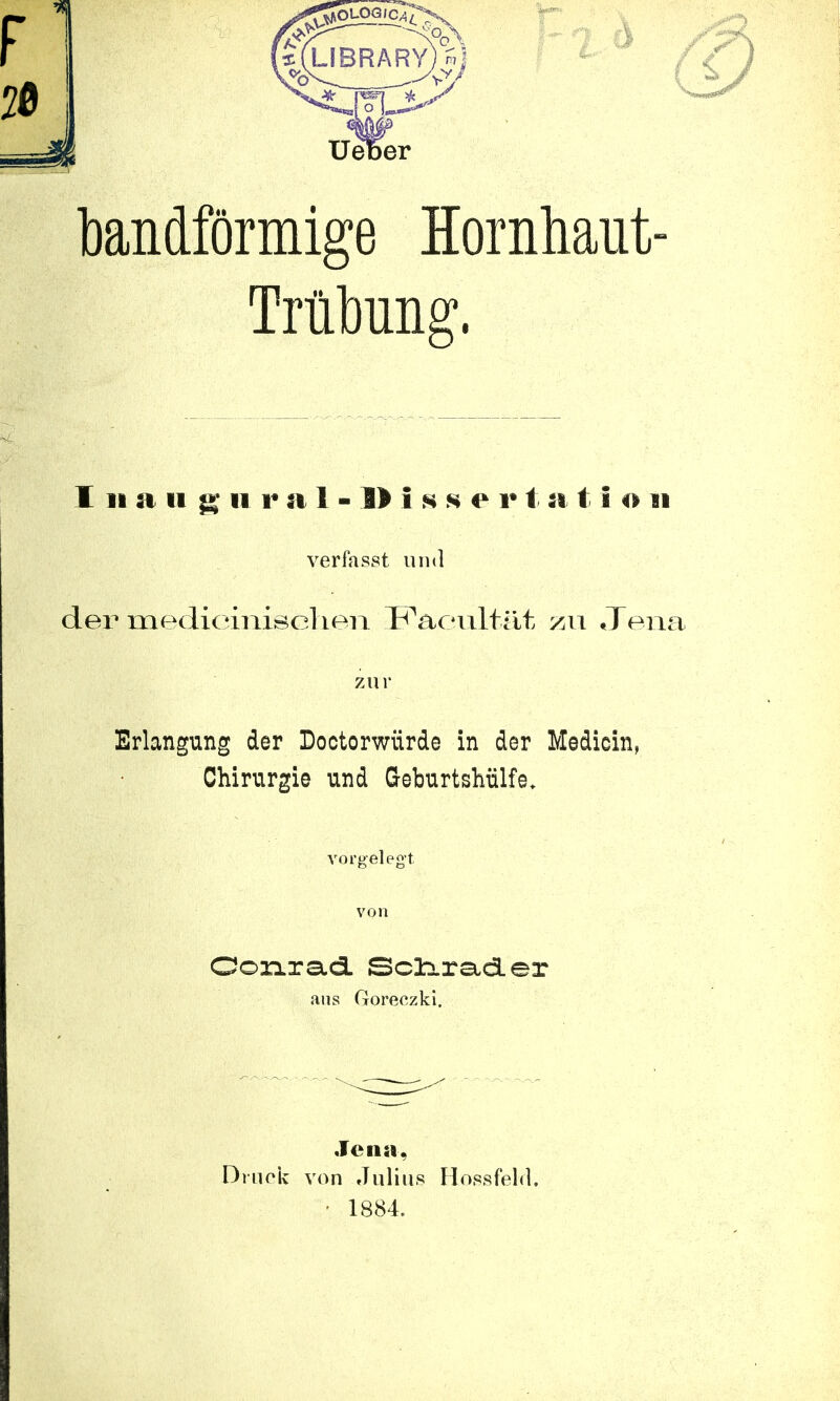 bandförmige Hornhaut- Trübung'. 1 Bi ;i ii <£ li raJ-llissf v t a t i o §i verfasst und der mediciniselien Facultät zu Jena zu r Erlangung der Boctorwürde in der Medioin, Chirurgie und Geburtshülfe. vorgelegt von Conrad Scliiader aus Goreezki. Jen». Druck von Julius Hossfeld. • 1884.