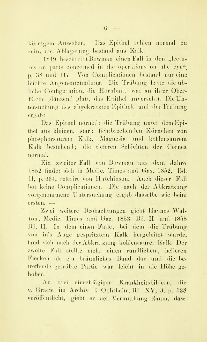 körnigem Aussehen. Das Epithel schien normal zu sein, die Ablagerung bestand aus Kalk. 1849 beschreibt Bowman einen Fall in den „leetu- res on parts concerned in the Operations on th'e eye p. 08 und 117. Von Coinplicationen bestand nur eine leichte Augenentzündung. Die Trübung hatte die üb- liche Conh'guration, die Hornbaut war an ihrer Ober- Hache glänzend glatt, das Epithel unversehrt Die Un- tersuchung des abgekratzten Epithels und der Trübung ergab: Das Epithel normal; die Trübung unter dem Epi- thel aus kleinen, stark lichtbrechenden Körnchen von phosphorsaurem Kalk, Magnesia und kohlensaurem Kalk bestehend; die tieferen Schichten der Cornea normal, Ein zweiter Fall von Bowman aus dein Jahre 1852 findet sieh in Medic. Times and Gaz. 1852, Bd. 11, p. 264, referirt von Hutchinson. Auch dieser Fall bot keine Complicationen. Die nach der Abkratzung vorgenommene Untersuchung ergab dasselbe wie beim ersten. — Zwei weitere Beobachtungen «nebt Hayncs Wal- ton, Medic. Times and Gaz. 1853 Bd. II und 1855 Bd. IL In dem einen Falle, bei dem die Trübung von in's Auge gespritztem Kalk hergeleitet wurde, hincl sich nach der Abkratzung kohlensaurer Kalk. Der zweite Fall stellte mehr einen rundlichen, helleren Flecken als ein bräunliches Band dar und die be- treffende getrübte Partie war leicht in die Höhe ge- hoben. An drei einschlägigen Krankheitsbildern, die v. Gracfe im Archiv f. Ophthalm. Bd XV, 3. p. 138 veröffentlicht, giebt er der Vermuthung Raum, dass