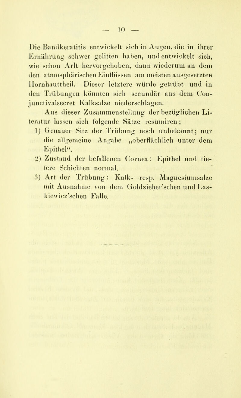 Die Bandkeratitis entwickelt sich in Augen, die in ihrer Ernährung schwer gelitten haben, und entwickelt sich, wie schon Arlt hervorgehoben, dann wiederum an dem den atmosphärischen Einflüssen am meisten ausgesetzten Hornhauttheil. Dieser letztere würde getrübt und in den Trübungen könnten sich secundär aus dem Cun- junctivalsecret Kalksalze niederschlagen. Aus dieser Zusammenstellung der bezüglichen Li- teratur lassen sich folgende Sätze resumiren ; 1) Genauer Sitz der Trübung noch unbekannt; nur die allgemeine Angabe „oberflächlich unter dem Epithel. 2) Zustand der befallenen Cornea : Epithel und tie- fere Schichten normal. 3) Art der Trübung: Kalk- resp. Magnesiumsalze mit Ausnahme von dem Goldzieher'scben und Las- kiew icz'schen Falle.