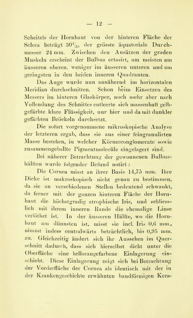 Scheitels der Hornhaut von der hinteren Fläche der Sclem beträgt 30r/3> der grösste äquatoriale Durch- messer 24 mm. Zwischen den Ansätzen der graden Muskeln erscheint der Bulbus ectasirt, am meisten am äusseren oberen, weniger im äusseren unteren und am geringsten in den beiden inneren Quadranten. Das Auge wurde nun annähernd im horizontalen Meridian durchschnitten. Schon beim Einsetzen des Messers im hinteren Glaskörper, noch mehr aber nach Vollendung des Schnittes entleerte sich massenhaft gelb- gefärbte klare Flüssigkeit, nur hier und da mit dunkler gefärbten Bröckeln durchsetzt. Die sofort vorgenommene mikroskopische Analyse der letzteren ergab, dass sie aus einer feingranulirten Masse bestehen, iu welcher Körnerconglomerate sowie zusammengeballte Pigmentinolecüle eingelagert sind. Bei näherer Betrachtung der gewonnenen Bulbus- hälften wurde folgender Befund nötirt : Die Cornea misst an ihrer Basis 14,75 min. Ihre Dicke ist makroskopisch nicht genau zu bestimmen, da sie an verschiedenen Stellen bedeutend schwankt, da ferner mit der ganzen hinteren Fläche der Horn- haut die höchstgradig atrophische Iris, und schliess- lich mit ihrem inneren Rande die ehemalige Linse verlöthet ist. In der äusseren Hälfte, wo die Horn- haut am dünnsten ist, misst *ie incl. Iris 0,6 mm., nimmt indess centralwärts beträchtlich, bis 0,95 mm. zu. Gleichzeitig ändert sich ihr Aussehen im Quer- schnitt dadurch, dass sich hierselbst dicht unter die Oberfläche eine hellorangefarbene Einlagerung ein- schiebt. Diese Einlagerung zei^t sich bei Betrachtung der Vordcifläche der Cornea als identisch mit der in der Krankengeschichte erwähnten bandförmigen Kera-