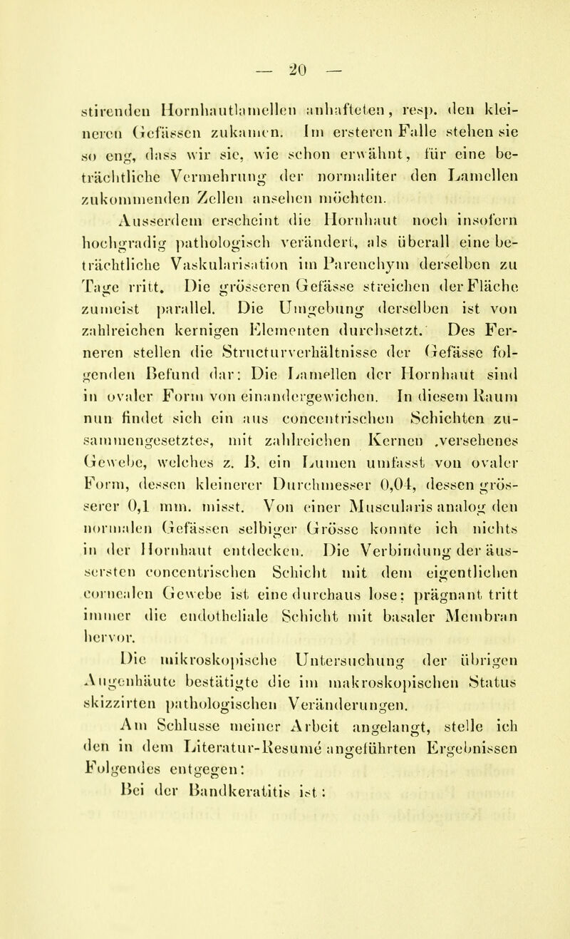 stierenden Hornhautlamellen anhafteten, re-sp. den klei- neren Gefässen zukamen. Im erstehen Falle stehen sie so eng, dass wir sie, wie schon erwähnt, für eine be- trächtliche Vermehrung der normaliter den Lamellen zukommenden Zellen ansehen möehtcn. Ausserdem erscheint die Hornhaut noch insofern hochgradig pathologisch verändert, als überall eine be- trächtliche Vaskularisation im Parenchym derselben zu Tage rritt. Die grösseren Gefässe streichen der Fläche zumeist parallel. Die Umgebung derselben ist von zahlreichen kernigen Elementen durchsetzt. Des Fer- neren stellen die StructurVerhältnisse der Gefässe fol- genden Befund dar: Die Lamellen der Hornhaut sind in ovaler Form von einandergewichen. In diesem Kaum nun findet sich ein aus concentrisehen Schichten zu- sammengesetztes, mit zahlreichen Kernen .versehenes Gewebe, welches z. ß. ein Lumen umfasst von ovaler Form, dessen kleinerer Durchmesser 0,04, dessen grös- serer 0,1 mm. misst. Von einer Muscularis analog den normalen Gefässen selbiger Grösse konnte ich nichts in der Hornhaut entdecken. Die Verbindung der äus- serten concentrisehen Schicht mit dem eigentlichen cornealen Gewebe ist eine durchaus lose; prägnant tritt immer die endotheliale Schicht mit basaler Membran hervor. Die mikroskopische Untersuchung der übrigen Augenhäute bestätigte die im makroskopischen Status skizzirten pathologischen Veränderungen. Am Schlüsse meiner Arbeit angelangt, stelle ich den in dem Literatur-Kesume angeführten Ergebnissen Folgendes entgegen: Hei der Bandkeratitis ist :