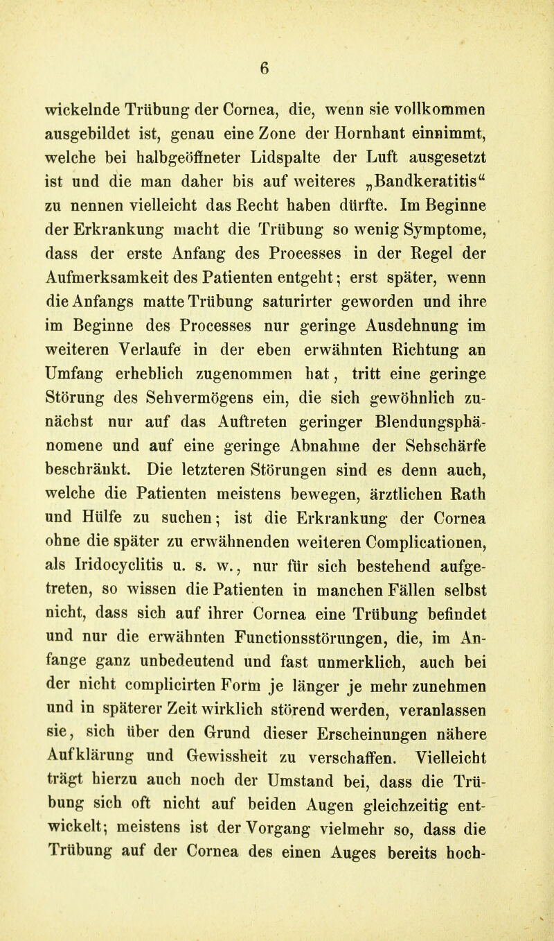 wickelnde Trübung der Cornea, die, wenn sie vollkommen ausgebildet ist, genau eine Zone der Hornhaut einnimmt, weiche bei halbgeöffneter Lidspalte der Luft ausgesetzt ist und die man daher bis auf weiteres „Bandkeratitis zu nennen vielleicht das Recht haben dürfte. Im Beginne der Erkrankung macht die Trübung so wenig Symptome, dass der erste Anfang des Processes in der Regel der Aufmerksamkeit des Patienten entgeht; erst später, wenn die Anfangs matte Trübung saturirter geworden und ihre im Beginne des Processes nur geringe Ausdehnung im weiteren Verlaufe in der eben erwähnten Richtung an Umfang erheblich zugenommen hat, tritt eine geringe Störung des Sehvermögens ein, die sich gewöhnlich zu- nächst nur auf das Auftreten geringer Blendungsphä- nomene und auf eine geringe Abnahme der Sehschärfe beschränkt. Die letzteren Störungen sind es denn auch, welche die Patienten meistens bewegen, ärztlichen Rath und Hülfe zu suchen- ist die Erkrankung der Cornea ohne die später zu erwähnenden weiteren Complicationen, als Iridocyclitis u. s. w., nur für sich bestehend aufge- treten, so wissen die Patienten in manchen Fällen selbst nicht, dass sich auf ihrer Cornea eine Trübung befindet und nur die erwähnten Functionsstörungen, die, im An- fange ganz unbedeutend und fast unmerklich, auch bei der nicht complicirten Form je länger je mehr zunehmen und in späterer Zeit wirklich störend werden, veranlassen sie, sich über den Grund dieser Erscheinungen nähere Aufklärung und Gewissheit zu verschaffen. Vielleicht trägt hierzu auch noch der Umstand bei, dass die Trü- bung sich oft nicht auf beiden Augen gleichzeitig ent- wickelt; meistens ist der Vorgang vielmehr so, dass die Trübung auf der Cornea des einen Auges bereits hoch-