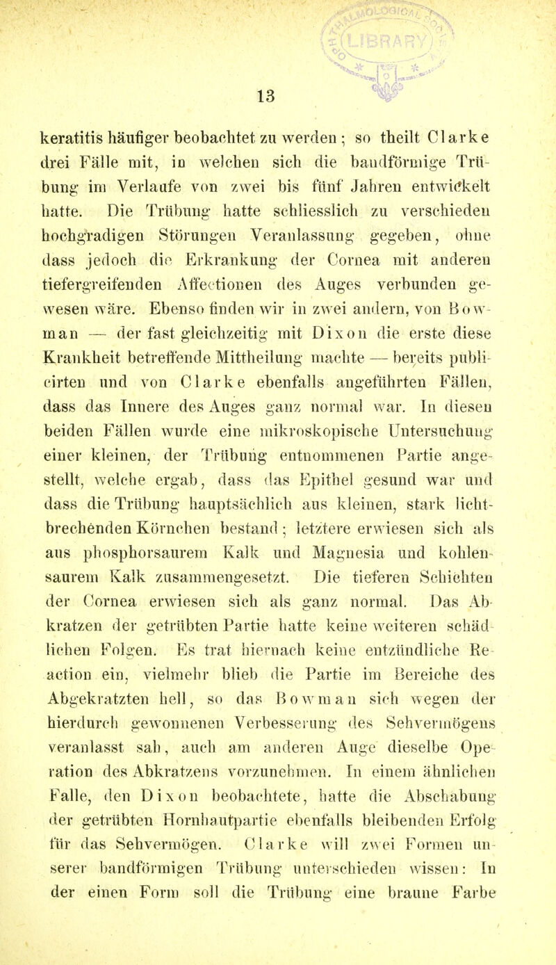 keratitis häufiger beobachtet zu werden ; so theilt Clarke drei Fälle mit, iß welchen sich die bandförmige Trü- bung im Verlaufe von zwei bis fünf Jahren entwickelt hatte. Die Trübung hatte schliesslich zu verschieden hochgradigen Störungen Veranlassung gegeben, ohne dass jedoch die Erkrankung der Cornea mit anderen tiefergreifenden Affectionen des Auges verbunden ge- wesen wäre. Ebenso finden wir in zwei andern, von Bow- man — der fast gleichzeitig mit Dixon die erste diese Krankheit betreffende Mittheilung machte — bereits publi cirten und von Clarke ebenfalls angeführten Fällen, dass das Innere des Auges ganz normal war. In diesen beiden Fällen wurde eine mikroskopische Untersuchung einer kleinen, der Trübung entnommenen Partie ange- stellt, welche ergab, dass das Epithel gesund war und dass die Trübung hauptsächlich aus kleinen, stark licht- brechenden Körnchen bestand ; letztere erwiesen sich als aus phosphorsaurem Kalk und Magnesia und kohlen saurem Kalk zusammengesetzt. Die tieferen Schichten der Cornea erwiesen sich als ganz normal. Das Ab kratzen der getrübten Partie hatte keine weiteren schäd liehen Folgen. Es trat hiernach keine entzündliche Re aetion ein, vielmehr blieb die Partie im Bereiche des Abgekratzten hell, so das Bowman sieh wegen der hierdurch gewonnenen Verbesserung des Sehvermögens veranlasst sab, auch am anderen Auge dieselbe Ope ration des Abkratzens vorzunehmen. In einem ähnlichen Falle, den Dixon beobachtete, hatte die Abschabung der getrübten Hornhautpartie ebenfalls bleibenden Erfolg für das Sehvermögen. Clarke will zwei Formen un- serer bandförmigen Trübung unterschieden wissen: In der einen Form soll die Trübung eine braune Farbe