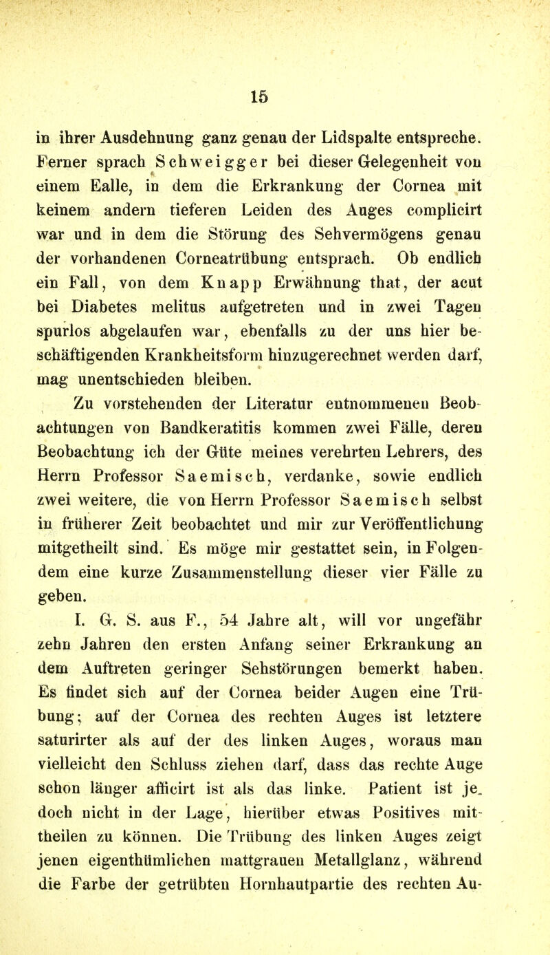 in ihrer Ausdehnung ganz genau der Lidspalte entspreche. Ferner sprach Schweigger bei dieser Gelegenheit von einem Ealle, in dem die Erkrankung der Cornea mit keinem andern tieferen Leiden des Auges complicirt war und in dem die Störung des Sehvermögens genau der vorhandenen Corneatrübung entsprach. Ob endlich ein Fall, von dem Knapp Erwähnung that, der acut bei Diabetes melitus aufgetreten und in zwei Tagen spurlos abgelaufen war, ebenfalls zu der uns hier be- schäftigenden Krankheitsform hinzugerechnet werden darf, mag unentschieden bleiben. Zu vorstehenden der Literatur entnommeneu Beob- achtungen von Bandkeratitis kommen zwei Fälle, deren Beobachtung ich der Güte meines verehrten Lehrers, des Herrn Professor Saemisch, verdanke, sowie endlich zwei weitere, die von Herrn Professor Saemisch selbst in früherer Zeit beobachtet und mir zur Veröffentlichung mitgetheilt sind. Es möge mir gestattet sein, in Folgen- dem eine kurze Zusammenstellung dieser vier Fälle zu geben. I. G. S. aus F., 54 Jahre alt, will vor ungefähr zehn Jahren den ersten Anfang seiner Erkrankung an dem Auftreten geringer Sehstörungen bemerkt haben. Es findet sich auf der Cornea beider Augen eine Trü- bung; auf der Cornea des rechten Auges ist letztere saturirter als auf der des linken Auges, woraus man vielleicht den Schluss ziehen darf, dass das rechte Auge schon länger afficirt ist als das linke. Patient ist je„ doch nicht in der Lage, hierüber etwas Positives mit- theilen zu können. Die Trübung des linken Auges zeigt jenen eigentümlichen mattgraueu Metallglanz, während die Farbe der getrübten Hornhautpartie des rechten Au-