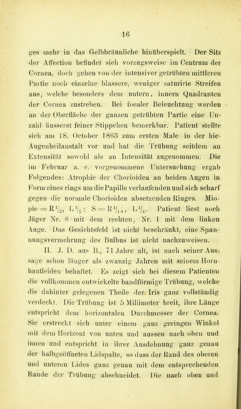 ges mehr in das Gelbbräunliche hinüberspielt. Der Sitz der Affection befindet sich vorzugsweise im Centruni der Cornea, doch gehen von der intensiver getrübten mittleren Paitie noch einzelne blassere, weniger saturirte Streifen aus, welche besonders dem untern, innern Quadranten der Cornea zustreben. Bei focaler Beleuchtung werden an der Oberfläche der ganzen getrübten Partie eine Un- zahl äusserst feiner Stippchen bemerkbar. Patient stellte sich am 18. October 1863 zum ersten Male in der hie- Augenheilanstalt vor und hat die Trübung seitdem an Extensität sowohl als an Intensität zugenommen. Die im Februar a. c. vorgenommene Untersuchung ergab Folgendes: Atrophie der Chorioidea an beiden Augen in Form eines rings um die Papille verlaufenden und sich scharf gegen die normale Chorioidea absetzenden Ringes. Mio- pie^R1^, L1/5; S — R^/'io? ^U- Patient liest noch Jäger Nr. 8 mit dem rechten, Nr. 1 mit dem linken Auge. Das Gesichtsfeld ist nicht beschränkt, eine Span- nungsvermebruug des Bulbus ist nicht nachzuweisen. II. J. D. aus B., 71 Jahre alt, ist nach seiner Au% sa^e schon länger als zwanzig Jahren mit seinem Horu- hautleiden behaftet. Es zeigt sich bei diesem Patienten die vollkommen entwickelte bandförmige Trübung, welche die dahinter gelegenen Theile der Iris ganz vollständig verdeckt. Die Trübung ist 5 Millimeter breit, ihre Länge entspricht dem horizontalen Durchmesser der Cornea. Sie erstreckt sich unter einem ganz geringen Winkel mit dem Horizont von unten und aussen nach oben und innen und entspricht in ihrer Ausdehnung ganz genau der halbgeöffneten Lidspalte, so dass der Rand des oberen und unteren Lides ganz genau mit dem entsprechenden Rande der Trübung abschneidet. Die nach oben und