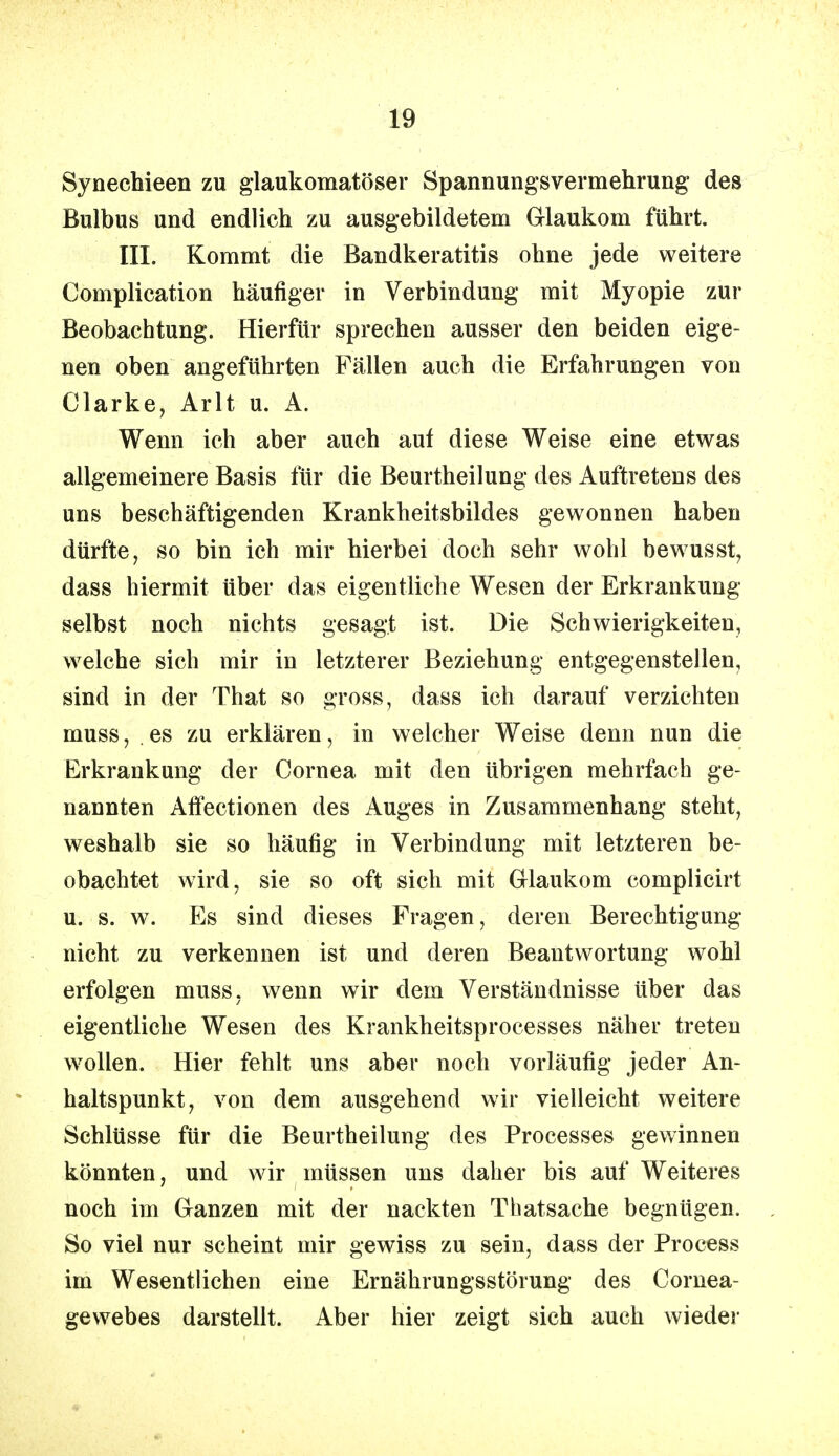 Synechieen zu glaukomatöser Spannungsvermehrung des Bulbus und endlich zu ausgebildetem Glaukom führt. III. Kommt die Bandkeratitis ohne jede weitere Complication häufiger in Verbindung mit Myopie zur Beobachtung. Hierfür sprechen ausser den beiden eige- nen oben angeführten Fällen auch die Erfahrungen von Clarke, Arlt u. A. Wenn ich aber auch auf diese Weise eine etwas allgemeinere Basis für die Beurtheilung des Auftretens des uns beschäftigenden Krankheitsbildes gewonnen haben dürfte, so bin ich mir hierbei doch sehr wohl bewusst, dass hiermit über das eigentliche Wesen der Erkrankung selbst noch nichts gesagt ist. Die Schwierigkeiten, welche sich mir in letzterer Beziehung entgegenstellen, sind in der That so gross, dass ich darauf verzichten muss ■ . es zu erklären, in welcher Weise denn nun die Erkrankung der Cornea mit den übrigen mehrfach ge- nannten Affectionen des Auges in Zusammenhang steht, weshalb sie so häufig in Verbindung mit letzteren be- obachtet wird, sie so oft sich mit Glaukom complicirt u. s. w. Es sind dieses Fragen, deren Berechtigung nicht zu verkennen ist und deren Beantwortung wohl erfolgen muss, wenn wir dem Verständnisse über das eigentliche Wesen des Krankheitsprocesses näher treten wollen. Hier fehlt uns aber noch vorläufig jeder An- haltspunkt, von dem ausgehend wir vielleicht weitere Schlüsse für die Beurtheilung des Processes gewinnen könnten, und wir müssen uns daher bis auf Weiteres noch im Ganzen mit der nackten Thatsache begnügen. So viel nur scheint mir gewiss zu sein, dass der Process im Wesentlichen eine Ernährungsstörung des Cornea- gewebes darstellt. Aber hier zeigt sich auch wieder