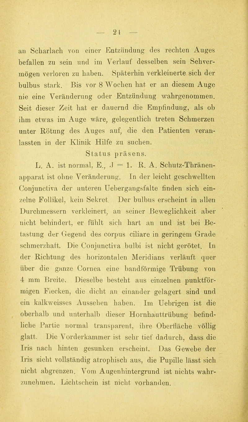 — 21 — an Scharlach von einer Entzündung des rechten Auges befallen zu sein und im Verlauf desselben sein Sehver- mögen verloren zu haben. Späterhin verkleinerte sich der bulbus stark. Bis vor 8 Wochen hat er an diesem Auge nie eine Veränderung oder Entzündung wahrgenommen. Seit dieser Zeit hat er dauernd die Empfindung, als ob ihm etwas im Auge wäre, gelegentlich treten Schmerzen unter Rötung des Auges auf, die den Patienten veran- lassten in der Klinik Hilfe zu suchen. Status präsens. L. A. ist normal, E., J = 1. R. A. Schutz-Thränen- apparat ist ohne Veränderung. In der leicht geschwellten Conjunctiva der unteren Uebergangsfälte finden sich ein- zelne Follikel, kein Sekret. Der bulbus erscheint in allen Durchmessern verkleinert, an seiner Beweglichkeit aber nicht behindert, er fühlt sich hart an und ist bei Be- tastung der Gegend des corpus ciliare in geringem Grade schmerzhaft. Die Conjunctiva bulbi ist nicht gerötet. In der Richtung des horizontalen Meridians verläuft quer über die ganze Cornea eine bandförmige Trübung von 4 mm Breite. Dieselbe besteht aus einzelnen punktför- migen Flecken, die dicht an einander gelagert sind und ein kalkweisses Aussehen haben. Im Uebrigen ist die oberhalb und unterhalb dieser Hornhauttrübung befind- liche Partie normal transparent, ihre Oberfläche völlig glatt. Die Vorderkammer ist sehr tief dadurch, dass die Iris nach hinten gesunken erscheint. Das Gewebe der Iris sieht vollständig atrophisch aus, die Pupille lässt sich nicht abgrenzen, Vom Augenhintergrund ist nichts wahr- zunehmen. Lichtschein ist nicht vorhanden.