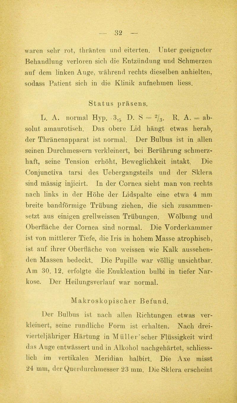 waren sehr rot, thränten und eiterten. Unter geeigneter Behandlung verloren sich die Entzündung und Schmerzen auf dem linken Auge, während rechts dieselben anhielten, sodass Patient sich in die Klinik aufnehmen Hess. Status präsens. L. A. normal Hyp. 3,5 D. S = 2/3. R. A. - ab- solut amaurotisch. Das obere Lid hängt etwas herab, der Thränenapparat ist normal. Der Bulbus ist in allen seinen Durchmessern verkleinert, bei Berührung schmerz- haft, seine Tension erhöht, Beweglichkeit intakt. Die Conjunctiva tarsi des Uebergangsteils und der Sklera sind mässig injicirt. In der Cornea sieht man von rechts nach links in der Höhe der Lidspalte eine etwa 4 mm breite bandförmige Trübung ziehen, die sich zusammen- setzt aus einigen grellweissen Trübungen. Wölbung und Oberfläche der Cornea sind normal. Die Vorderkammer ist von mittlerer Tiefe, die Iris in hohem Masse atrophisch, ist auf ihrer Oberfläche von weissen wie Kalk aussehen- den Massen bedeckt. Die Pupille war völlig unsichtbar. Am 30. 12. erfolgte die Enukleation bulbi in tiefer Nar- kose. Der Heilungsverlauf war normal. Makroskopischer Befund. Der Bulbus ist nach allen Richtungen etwas ver- kleinert, seine rundliche Form ist erhalten. Nach drei- vierteljähriger Härtung in Müller 'scher Flüssigkeit wird das Auge entwässert und in Alkohol nachgehärtet, schliess- lich im vertikalen Meridian halbirt. Die Axe misst 24 mm, der Querdurchmesser 23 mm. Die Sklera erscheint