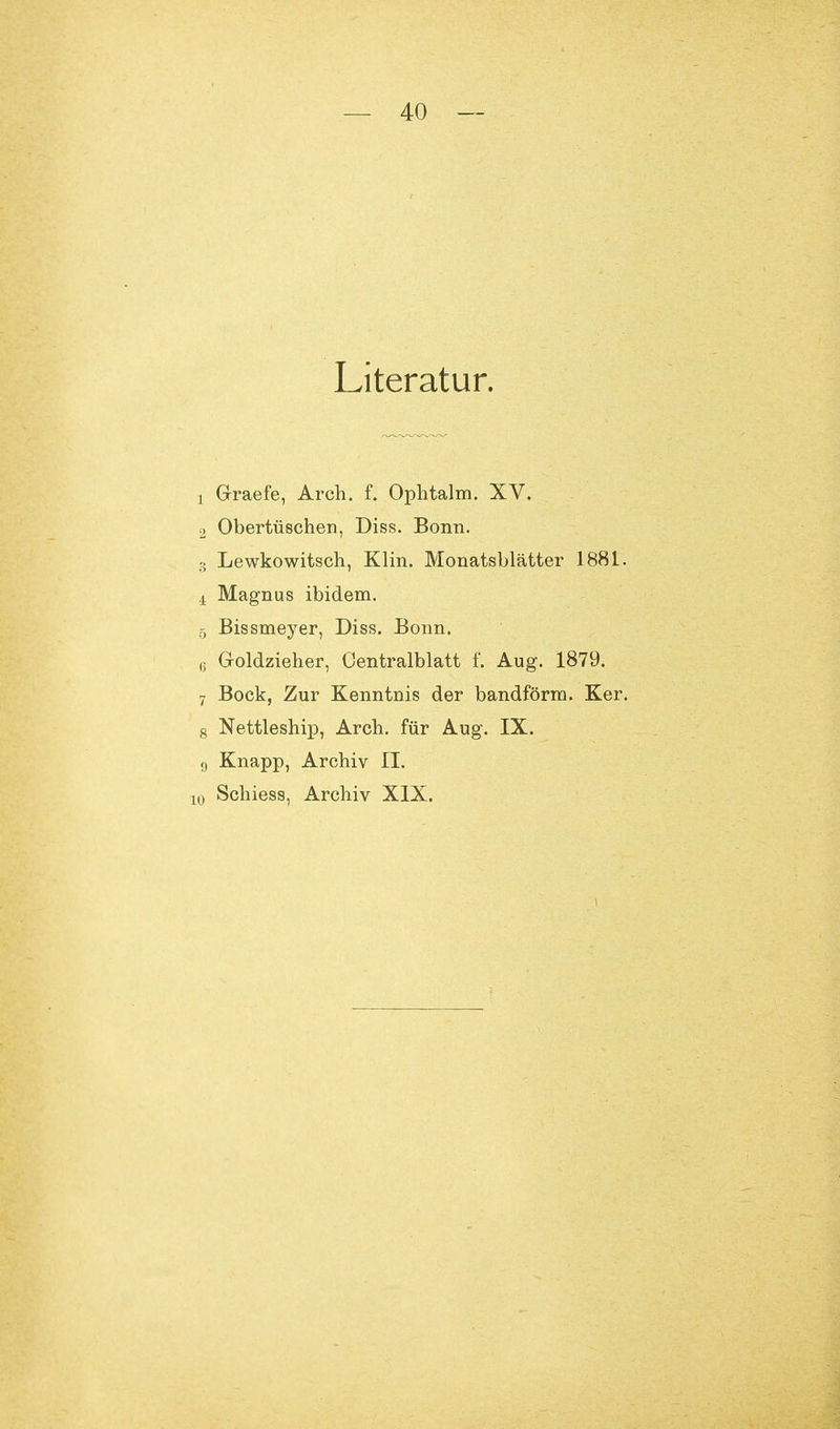 Literatur. j G-raefe, Arch. f. Ophtalm. XV. 2 Obertüschen, Diss. Bonn. 3 Lewkowitsch, Klin. Monatsblätter 1881. 4 Magnus ibidem. 5 Bissmeyer, Diss. Bonn. 6 G-oldzieher, Oentralblatt f. Aug. 1879. 7 Bock, Zur Kenntnis der bandförm. Ker. 8 Nettleship, Arch. für Aug. IX. 9 Knapp, Archiv II. o Schiess, Archiv XIX.