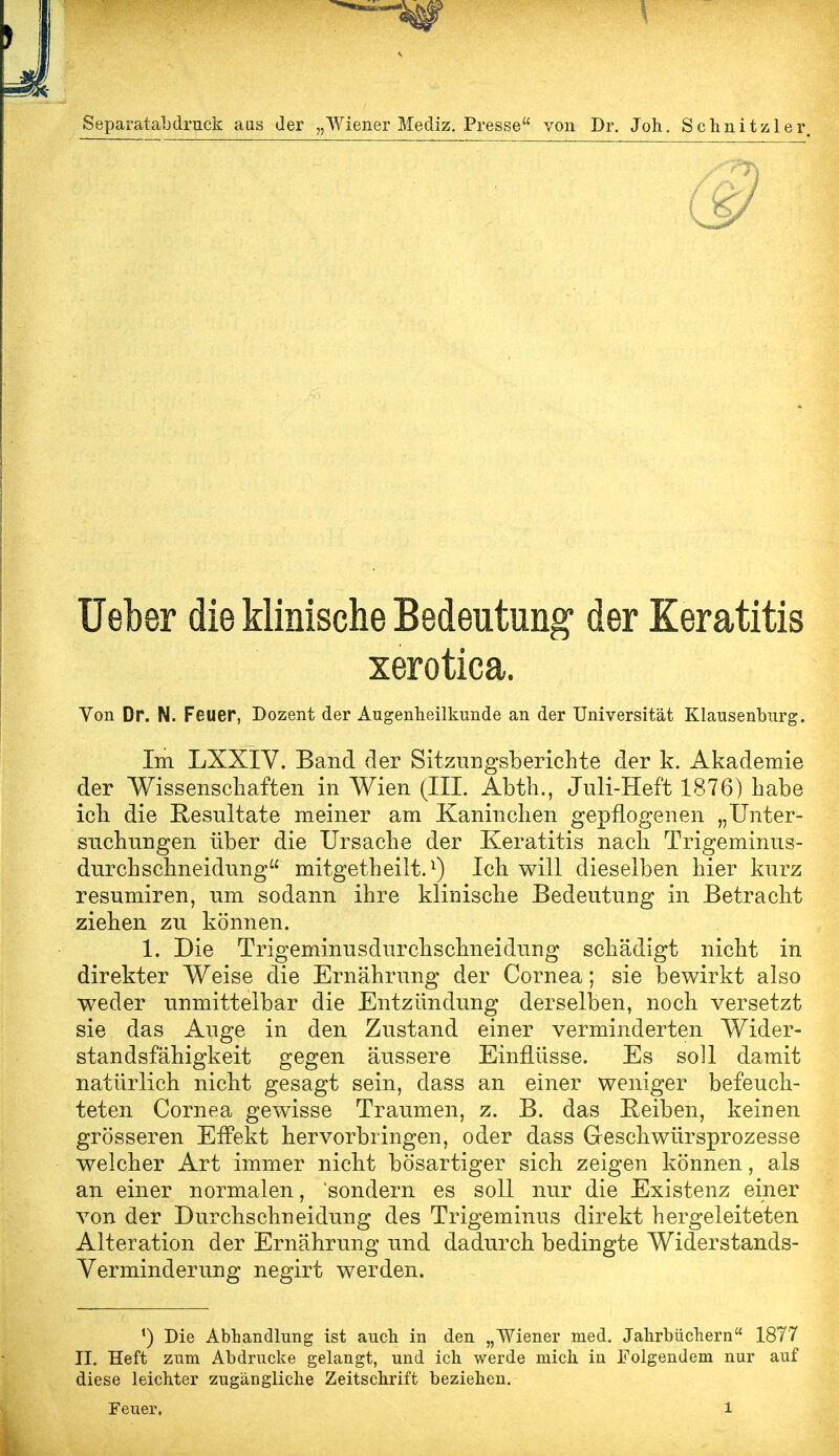 Separatabdruck aus der „Wiener Mediz. Presse von Dr. Joh. Schnitzler Ueber die klinische Bedeutung der Keratitis xerotica. Von Dr. N. Feuer, Dozent der Augenheilkunde an der Universität Klausenburg. Im LXXIY. Band der Sitzungsberichte der k. Akademie der Wissenschaften in Wien (III. Abth., Juli-Heft 1876) habe ich die Resultate meiner am Kaninchen gepflogenen „Unter- suchungen über die Ursache der Keratitis nach Trigeminus- durchschneidung mitgetheilt.1) Ich will dieselben hier kurz resumiren, um sodann ihre klinische Bedeutung in Betracht ziehen zu können. 1. Die Trigeminusdurchschneidung schädigt nicht in direkter Weise die Ernährung der Cornea; sie bewirkt also weder unmittelbar die Entzündung derselben, noch versetzt sie das Auge in den Zustand einer verminderten Wider- standsfähigkeit gegen äussere Einflüsse. Es soll damit natürlich nicht gesagt sein, dass an einer weniger befeuch- teten Cornea gewisse Traumen, z. B. das Reiben, keinen grösseren Effekt hervorbringen, oder dass Geschwürsprozesse welcher Art immer nicht bösartiger sich zeigen können, als an einer normalen, sondern es soll nur die Existenz einer von der Durchschneidung des Trigeminus direkt hergeleiteten Alteration der Ernährung und dadurch bedingte Widerstands- Verminderung negirt werden. Die Abhandlung ist auch in den „Wiener med. Jahrbüchern 1877 II. Heft zum Abdrucke gelangt, und ich werde mich in Folgendem nur auf diese leichter zugängliche Zeitschrift beziehen.