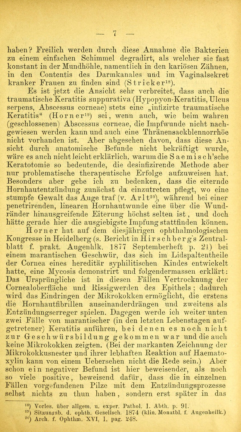 haben? Freilich werden durch diese Annahme die Bakterien zu einem einfachen Schimmel degradirt, als welcher sie fast konstant in der Mundhöhle, namentlich in den kariösen Zähnen, in den Contentis des Darmkanales und im Vaginalsekret kranker Frauen zu finden sind (Stricker18). Es ist jetzt die Ansicht sehr verbreitet, dass auch die traumatische Keratitis suppurativa (Hypopyon-Keratitis, Ulcus serpens, Abscessus corneae) stets eine „intizirte traumatische Keratitis (Horner19) sei, wenn auch, wie beim wahren (geschlossenen) Abscessus corneae, die Impfwunde nicht nach- gewiesen werden kann und auch eine Thränensackblennorrhöe nicht vorhanden ist. Aber abgesehen davon, dass diese An- sicht durch anatomische Befunde nicht bekräftigt wurde, wäre es auch nicht leicht erklärlich, warum die Saemisc h'sche Keratotomie so bedeutende, die desinfizirende Methode aber nur problematische therapeutische Erfolge aufzuweisen hat. Besonders aber gebe ich zu bedenken, dass die eiternde Hornhautentzündung zunächst da einzutreten pflegt, wo eine stumpfe Gewalt das Auge traf (v. Arlt20), während bei einer penetrirenden, linearen Hornhautwunde eine über die Wund- ränder hinausgreifende Eiterung höchst selten ist, und doch hätte gerade hier die ausgiebigste Impfung stattfinden können. Horner hat auf dem diesjährigen ophthalmologischen Kongresse in Heidelberg (s. Bericht in H i r s c h b e r g's Zentral- blatt f. prakt. Augenhlk. 1877 Septemberheft p. 21) 'bei einem marantischen Geschwür, das sich im Lidspaltentheile der Cornea eines hereditär syphilitischen Kindes entwickelt hatte, eine Mycosis demonstrirt und folgendermassen erklärt; Das Ursprüngliche ist in diesen Fällen Vertrocknung der Cornealoberfläche und Rissig wer den des Epithels ; dadurch wird das Eindringen der Mikrokokken ermöglicht, die erstens die Hornhautfibrillen auseinander drängen und zweitens als Entzündungserreger spielen. Dagegen werde ich weiter unten zwei Fälle von marantischer (in den letzten Lebenstagen auf- getretener) Keratitis anführen, bei denen es noch nicht zur Geschwürsbildung gekommen war und die auch keine Mikrokokken zeigten. (Bei der markanten Zeichnung der Mikrokokkusnester und ihrer lebhaften Reaktion auf Haemato- xylin kann von einem Uebersehen nicht die Rede sein.) Aber schon ein negativer Befund ist hier beweisender, als noch so viele positive, beweisend dafür, dass die in einzelnen Fällen vorgefundenen Pilze mit dem Entzündungsprozesse selbst nichts zu thun haben, sondern erst später in das 18) Vöries, über allgem. u. exper. Pathol. 1. Abth. p. 91. 19) Sitzungsb. d. oplith. Gesellsch. 1874 (klin. Monatbl. f. Angenlieilk.) 20) Arch. f. Ophthm. XVI, 1, pag. 248.