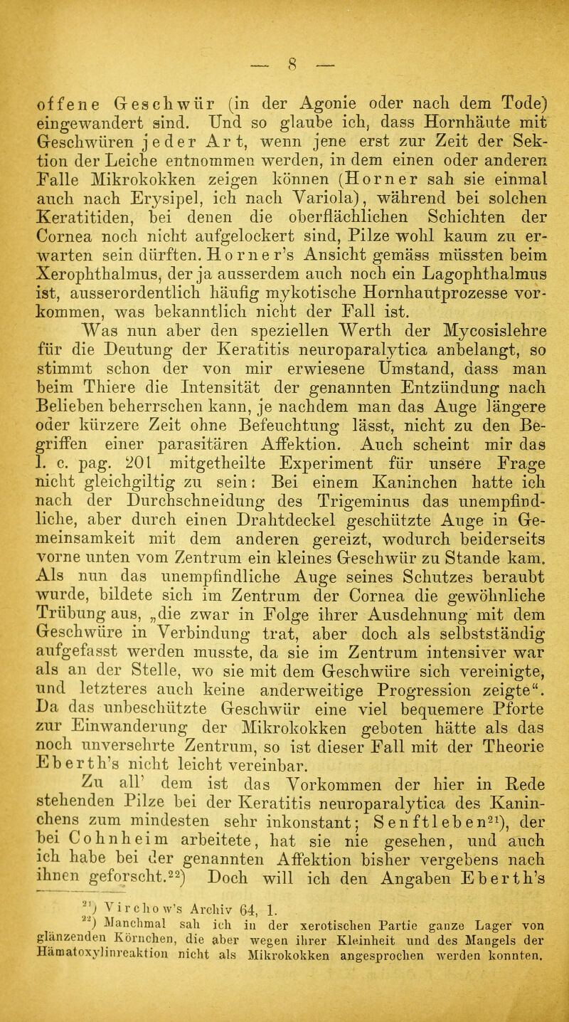 offene Geschwür (in der Agonie oder nacli dem Tode) eingewandert sind. Und so glaube ich, dass Hornhäute mit Geschwüren jeder Art, wenn jene erst zur Zeit der Sek- tion der Leiche entnommen werden, in dem einen oder anderen Talle Mikrokokken zeigen können (Horner sah sie einmal auch nach Erysipel, ich nach Variola), während bei solchen Keratitiden, bei denen die oberflächlichen Schichten der Cornea noch nicht aufgelockert sind, Pilze wohl kaum zu er- warten sein dürften. Horner's Ansicht gemäss müssten beim Xerophthalmus, der ja ausserdem auch noch ein Lagophthalmus ist, ausserordentlich häufig mykotische Hornhautprozesse vor- kommen, was bekanntlich nicht der Fall ist. Was nun aber den speziellen Werth der Mycosislehre für die Deutung der Keratitis neuroparalytica anbelangt, so stimmt schon der von mir erwiesene Umstand, dass man beim Thiere die Intensität der genannten Entzündung nach Belieben beherrschen kann, je nachdem man das Auge längere oder kürzere Zeit ohne Befeuchtung lässt, nicht zu den Be- griffen einer parasitären Affektion. Auch scheint mir das 1. c. pag. 201 mitgetheilte Experiment für unsere Frage nicht gleichgiltig zu sein: Bei einem Kaninchen hatte ich nach der Durchschneidung des Trigeminus das unempfind- liche, aber durch einen Drahtdeckel geschützte Auge in Ge- meinsamkeit mit dem anderen gereizt, wodurch beiderseits vorne unten vom Zentrum ein kleines Geschwür zu Stande kam. Als nun das unempfindliche Auge seines Schutzes beraubt wurde, bildete sich im Zentrum der Cornea die gewöhnliche Trübung aus, „die zwar in Folge ihrer Ausdehnung mit dem Geschwüre in Verbindung trat, aber doch als selbstständig aufgefasst werden musste, da sie im Zentrum intensiver war als an der Stelle, wo sie mit dem Geschwüre sich vereinigte, und letzteres auch keine anderweitige Progression zeigte. Da das unbeschützte Geschwür eine viel bequemere Pforte zur Einwanderung der Mikrokokken geboten hätte als das noch unversehrte Zentrum, so ist dieser Fall mit der Theorie Eberth's nicht leicht vereinbar. Zu all' dem ist das Vorkommen der hier in Rede stehenden Pilze bei der Keratitis neuroparalytica des Kanin- chens zum mindesten sehr inkonstant; S en ftl eb en21), der bei Cohnheim arbeitete, hat sie nie gesehen, und auch ich habe bei der genannten Affektion bisher vergebens nach ihnen geforscht.22) Doch will ich den Angaben Eberth's 21) Vircho w's Archiv 64, 1. ) Manchmal sah ich in der xerotischen Partie ganze Lager von glänzenden Körnchen, die aber wegen ihrer Kleinheit und des Mangels der Häraatoxylinreaktion nicht als Mikrokokken angesprochen werden konnten.