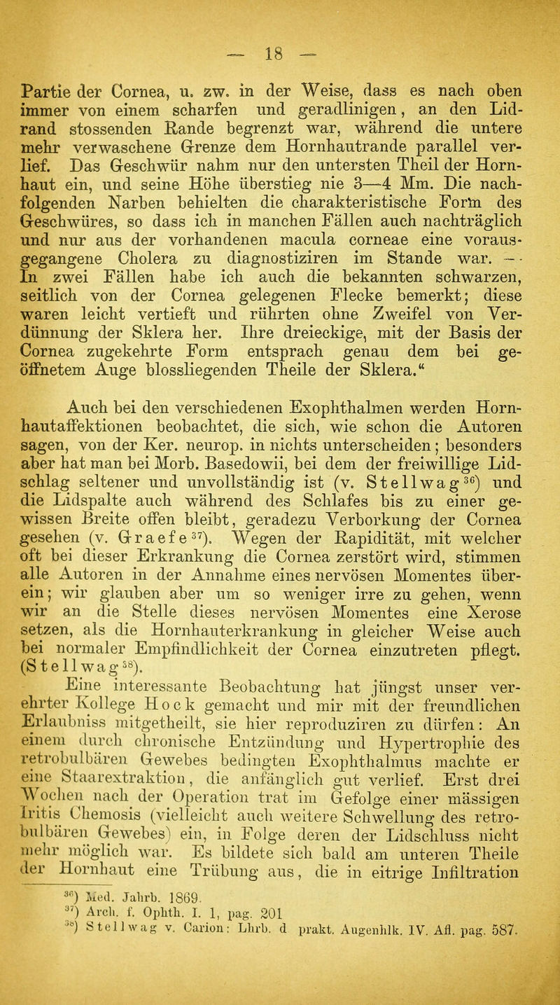 Partie der Cornea, u. zw. in der Weise, dass es nach oben immer von einem scharfen nnd geradlinigen, an den Lid- rand stossenden Bande begrenzt war, während die untere mehr verwaschene Grenze dem Hornhautrande parallel ver- lief. Das Geschwür nahm nur den untersten Theil der Horn- haut ein, und seine Höhe überstieg nie 3—4 Mm. Die nach- folgenden Narben behielten die charakteristische Form des Geschwüres, so dass ich in manchen Fällen auch nachträglich und nur aus der vorhandenen macula corneae eine voraus- gegangene Cholera zu diagnostiziren im Stande war. - ■ In zwei Fällen habe ich auch die bekannten schwarzen, seitlich von der Cornea gelegenen Flecke bemerkt; diese waren leicht vertieft und rührten ohne Zweifel von Ver- dünnung der Sklera her. Ihre dreieckige, mit der Basis der Cornea zugekehrte Form entsprach genau dem bei ge- öffnetem Auge blossliegenden Theile der Sklera. Auch bei den verschiedenen Exophthalmen werden Horn- hautaffektionen beobachtet, die sich, wie schon die Autoren sagen, von der Ker. neurop. in nichts unterscheiden; besonders aber hat man bei Morb. Basedowii, bei dem der freiwillige Lid- schlag seltener und unvollständig ist (v. Stellwag30) und die Lidspalte auch während des Schlafes bis zu einer ge- wissen Breite offen bleibt, geradezu Verborkung der Cornea gesehen (v. G-raefe37). Wegen der Rapidität, mit welcher oft bei dieser Erkrankung die Cornea zerstört wird, stimmen alle Autoren in der Annahme eines nervösen Momentes über- ein; wir glauben aber um so weniger irre zu gehen, wenn wir an die Stelle dieses nervösen Momentes eine Xerose setzen, als die Hornhauterkrankung in gleicher Weise auch bei normaler Empfindlichkeit der Cornea einzutreten pflegt. (St eil wag38). Eine interessante Beobachtung hat jüngst unser ver- ehrter Kollege Hock gemacht und mir mit der freundlichen Erlaubniss mitgetheilt, sie hier reproduziren zu dürfen: An einem durch chronische Entzündung und Hypertrophie des retrobulbären Gewebes bedingten Exophthalmus machte er eine Staarextraktion, die anfänglich gut verlief. Erst drei Wochen nach der Operation trat im Gefolge einer mässigen Iritis Chemosis (vielleicht auch weitere Schwellung des retro- bulbären Gewebes^ ein, in Folge deren der Lidschluss nicht mehr möglich war. Es bildete sich bald am unteren Theile der Hornhaut eine Trübung aus, die in eitrige Infiltration 3G) Med. Jahrb. 1869. y7) Arch. f. Opkth. I. 1, pag. 201 >öj Stell wag v. Carion: Lhrb, d prakt. Augenhlk. IV. Afl. pag. 587.