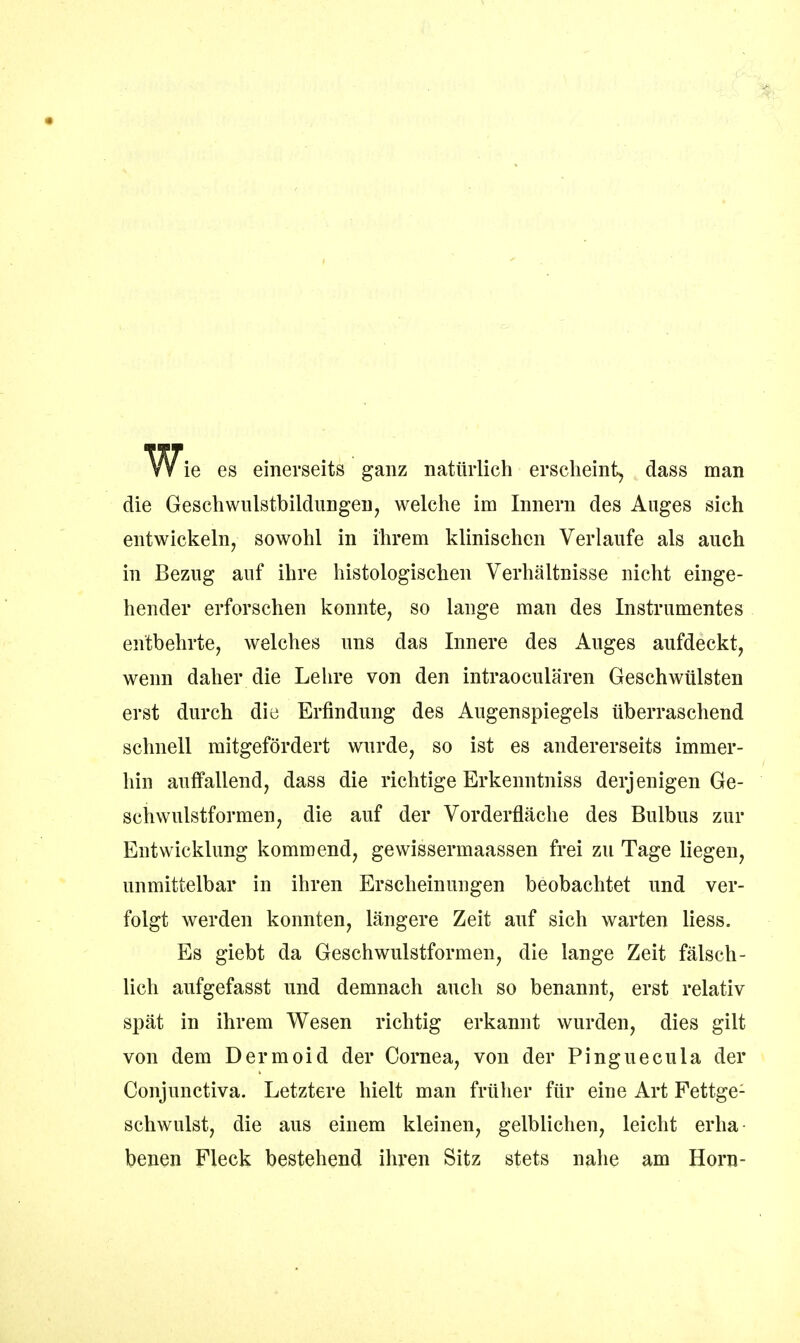 V^ie es einerseits ganz natürlich erscheint, dass man die Geschwulstbildungen, welche im Innern des Auges sich entwickeln, sowohl in ihrem klinischen Verlaufe als auch in Bezug auf ihre histologischen Verhältnisse nicht einge- hender erforschen konnte, so lange man des Instrumentes entbehrte, welches uns das Innere des Auges aufdeckt, wenn daher die Lehre von den intraoeulären Geschwülsten erst durch die Erfindung des Augenspiegels überraschend schnell mitgefördert wurde, so ist es andererseits immer- hin aulfallend, dass die richtige Erkenntniss derjenigen Ge- schwulstformen, die auf der Vorderfläche des Bulbus zur Entwicklung kommend, gewissermaassen frei zu Tage liegen, unmittelbar in ihren Erscheinungen beobachtet und ver- folgt werden konnten, längere Zeit auf sich warten liess. Es giebt da Geschwulstformen, die lange Zeit fälsch- lich anfgefasst und demnach auch so benannt, erst relativ spät in ihrem Wesen richtig erkannt wurden, dies gilt von dem Dermoid der Cornea, von der Pinguecula der Conjunctiva. Letztere hielt man früher für eine Art Pettge: schwulst, die aus einem kleinen, gelblichen, leicht erha- benen Fleck bestehend ihren Sitz stets nahe am Horn-