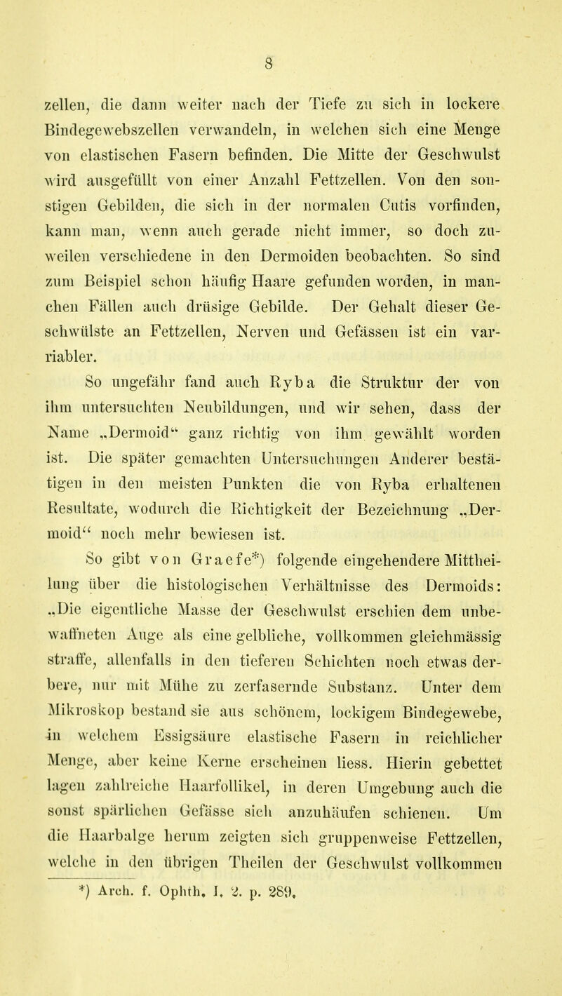 zellen, die dann weiter nach der Tiefe zu sich in lockere Bindegewebszellen verwandeln, in welchen sich eine Menge von elastischen Fasern befinden. Die Mitte der Geschwulst wird ausgefüllt von einer Anzahl Fettzellen. Von den son- stigen Gebilden, die sich in der normalen Cutis vorfinden, kann man, wenn auch gerade nicht immer, so doch zu- weilen verschiedene in den Dermoiden beobachten. So sind zum Beispiel schon häufig Haare gefunden worden, in man- chen Fällen auch drüsige Gebilde. Der Gehalt dieser Ge- schwülste an Fettzellen, Nerven und Gefässen ist ein var- riabler. So ungefähr fand auch Ryba die Struktur der von ihm untersuchten Neubildungen, und wir sehen, dass der Name „Dermoid ganz richtig von ihm gewählt worden ist. Die später gemachten Untersuchungen Anderer bestä- tigen in den meisten Punkten die von Ryba erhaltenen Resultate, wodurch die Richtigkeit der Bezeichnung „Der- moid noch mehr bewiesen ist. So gibt von Graefe*) folgende eingehendere Mittei- lung über die histologischen Verhältnisse des Dermoids: „Die eigentliche Masse der Geschwulst erschien dem unbe- waffneten Auge als eine gelbliche, vollkommen gleichmässig straffe, allenfalls in den tieferen Schichten noch etwas der- bere, nur mit Mühe zu zerfasernde Substanz. Unter dem Mikroskop bestand sie aus schönem, lockigem Bindegewebe, in welchem Essigsäure elastische Fasern in reichlicher Menge, aber keine Kerne erscheinen liess. Hierin gebettet lagen zahlreiche Haarfollikel, in deren Umgebung auch die sonst spärlichen Gefässe sicli anzuhäufen schienen. Um die Ilaarbalge herum zeigten sich gruppenweise Fettzellen, welche in den übrigen Theilen der Geschwulst vollkommen *) Arch. f. Ophth, I. 2. p. 28<),