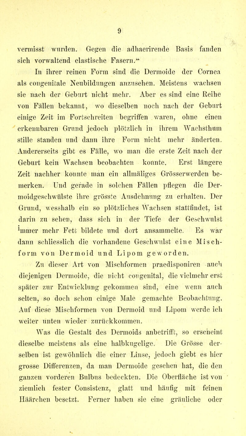 vermisst wurden. Gegen die adhaerirende Basis fanden sich vorwaltend elastische Fasern. In ihrer reinen Form sind die Dermoide der Cornea als congenitale Neubildungen anzusehen. Meistens wachsen sie nach der Geburt nicht mehr. Aber es sind eine Reihe von Fällen bekannt, wo dieselben noch nach der Geburt einige Zeit im Fortschreiten begriffen waren, ohne einen erkennbaren Grund jedoch plötzlich in ihrem Wachsthum stille standen und dann ihre Form nicht mehr änderten. Andererseits gibt es Fälle, wo man die erste Zeit nach der Geburt kein Wachsen beobachten konnte. Erst längere Zeit nachher konnte man ein allmäliges Grösserwerden be- merken. Und gerade in solchen Fällen pflegen die Der- moidgeschwülste ihre grösste Ausdehnung zu erhalten. Der Grund, wesshalb ein so plötzliches Wachsen stattfindet, ist darin zn sehen, dass sich in der Tiefe der Geschwulst hnmer mehr Fete bildete und dort ansammelte. Es war dann schliesslich die vorhandene Geschwulst eine Misch- form von Dermoid und Lipom geworden. Zu dieser Art von Mischformen praedisponiren auch diejenigen Dermoide, die nicht congenital, die vielmehr erst später zur Entwicklung gekommen sind, eine wenn auch selten, so doch schon einige Male gemachte Beobachtung. Auf diese Mischformen von Dermoid und Lipom werde ich weiter unten wieder zurückkommen. Was die Gestalt des Dermoids anbetrifft, so erscheint dieselbe meistens als eine halbkugelige, Die Grösse der- selben ist gewöhnlich die einer Linse, jedoch giebt es hier grosse Differenzen, da man Dermoide gesehen hat, die den ganzen vorderen Bulbus bedeckten. Die Oberfläche ist von ziemlich fester Consistenz, glatt und häufig mit feinen Häärchen besetzt. Ferner haben sie eine gräuliche oder