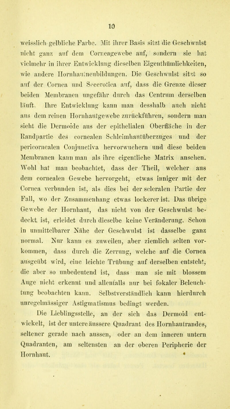 weisslicli gelbliche Farbe. Mit ihrer Basis sitzt die Geschwulst nicht ganz auf dem Corneagewebe auf, sondern sie hat vielmehr in ihrer Entwicklung dieselben Eigenthümliehkeiten, wie andere Hornhaulneubildungen. Die Geschwulst sitzt so auf der Cornea und Sceerotica auf, dass die Grenze dieser beiden Membranen ungefähr durch das Centrum derselben läuft* Ihre Entwicklung kann man desshalb auch nicht aus dem reinen Hornhautgewebe zurückführen, sondern man sieht die Dermoide aus der epithelialen Oberfläche in der Randpartie des cornealen Schleimhautüberzuges und der pericornealen Conjunctiva hervorwuchern und diese beiden Membranen kann man als ihre eigentliche Matrix ansehen. Wohl hat man beobachtet, dass der Theil, welcher aus dem cornealen Gewebe hervorgeht, etwas inniger mit der Cornea verbunden ist, als dies bei der scleralen Partie der Fall, wo der Zusammenhang etwas lockerer ist. Das übrige Gewebe der Hornhaut, das nicht von der Geschwulst be- deckt ist, erleidet durch dieselbe keine Veränderung. Schon in unmittelbarer Nähe der Geschwulst ist dasselbe ganz normal. Nur kann es zuweilen, aber ziemlich selten vor- kommen, dass durch die Zerrung, welche auf die Cornea ausgeübt wird, eine leichte Trübung auf derselben entsteht, die aber so unbedeutend ist, dass man sie mit blossem Auge nicht erkennt und allenfalls nur bei fokaler Beleuch- tung beobachten kann. Selbstverständlich kann hierdurch unrcgelmässiger Astigmatismus bedingt werden. Die Lieblingsstelle, an der sich das Dermoid ent- wickelt, ist der untere äussere Quadrant des Hornhautrandes, seltener gerade nach aussen, oder an dem inneren untern Quadranten, am seltensten an der oberen Peripherie der Hornhaut. •