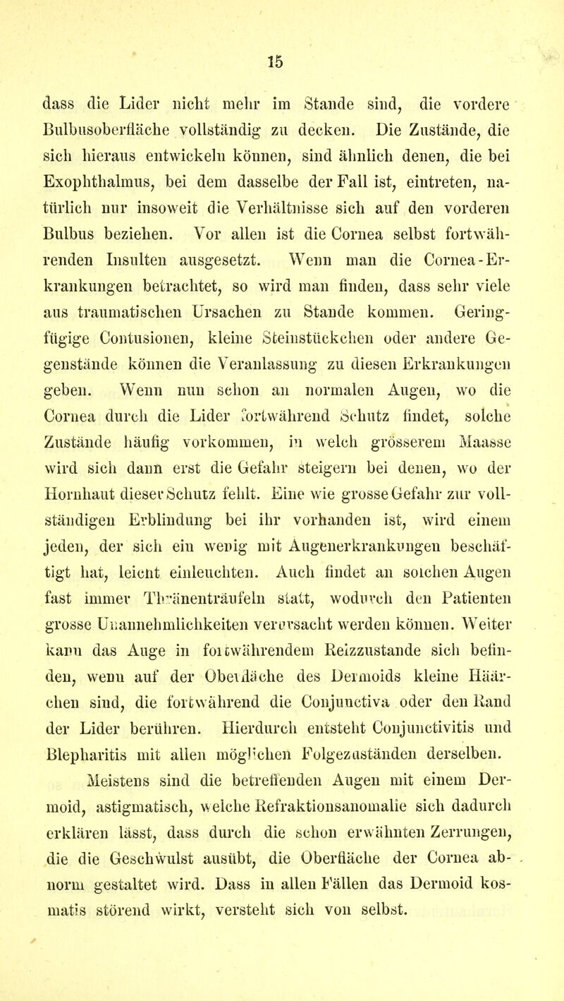 dass die Lider nicht mein* im Stande sind, die vordere Bulbusoberfiäche vollständig zu decken. Die Zustände, die sich hieraus entwickeln können, sind ähnlich denen, die bei Exophthalmus, bei dem dasselbe der Fall ist, eintreten, na- türlich nur insoweit die Verhältnisse sich auf den vorderen Bulbus beziehen. Vor allen ist die Cornea selbst fortwäh- renden Insulten ausgesetzt. Wenn man die Cornea-Er- krankungen betrachtet, so wird man finden, dass sehr viele aus traumatischen Ursachen zu Stande kommen. Gering- fügige Contusionen, kleine Steinstückchen oder andere Ge- genstände können die Veranlassung zu diesen Erkrankungen geben. Wenn nun schon an normalen Augen, wo die Cornea durch die Lider fortwährend Schutz findet, solche Zustände häufig vorkommen, in welch grösserem Maasse wird sich dann erst die Gefahr steigern bei denen, wo der Hornhaut dieser Schutz fehlt. Eine wie grosse Gefahr zur voll- ständigen Erblindung bei ihr vorhanden ist, wird einem jeden, der sich ein werig mit Augenerkrankungen beschäf- tigt hat, leicüt einleuchten. Auch findet an solchen Augen fast immer Tlvänenträufeln statt, wodurch den Patienten grosse Unannehmlichkeiten verursacht werden können. Weiter kann das Auge in foicwährendem Reizzustande sich befin- den, wenn auf der Obel ila che des Dermoids kleine Häär- chen sind, die fortwährend die Conjunctiva oder den Rand der Lider berühren. Hierdurch entsteht Conjunctivitis und Blepharitis mit allen möglichen Folgezuständen derselben. Meistens sind die betreffenden Augen mit einem Der- moid, astigmatisch, welche Refraktionsanomalie sich dadurch erklären lässt, dass durch die schon erwähnten Zerrungen, die die Geschwulst ausübt, die Oberfläche der Cornea ab- norm gestaltet wird. Dass in allen fällen das Dermoid kos- matis störend wirkt, versteht sich von selbst.