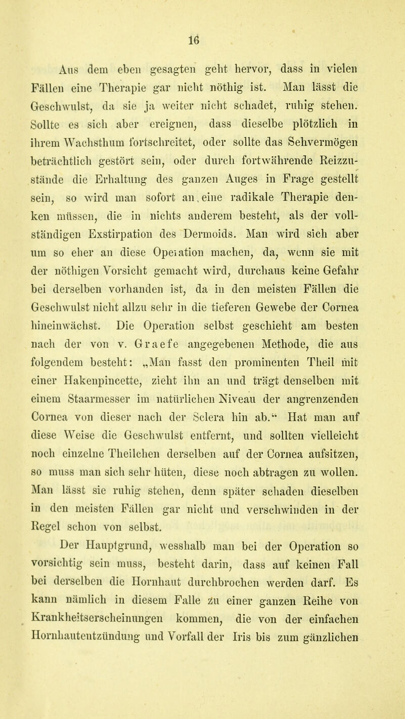 Aus dem eben gesagten geht hervor, dass in vielen Fällen eine Therapie gar nicht nöthig ist. Man lässt die Geschwulst, da sie ja weiter nicht schadet, ruhig stehen. Sollte es sich aber ereignen, dass dieselbe plötzlich in ihrem Wachsthum fortschreitet, oder sollte das Sehvermögen beträchtlich gestört sein, oder durch fortwährende Reizzu- stände die Erhaltung des ganzen Auges in Frage gestellt sein, so wird man sofort anleine radikale Therapie den- ken müssen, die in nichts anderem besteht, als der voll- ständigen Exstirpation des Dermoids. Man wird sich aber um so eher an diese Opeiation machen, da, wenn sie mit der nöthigen Vorsicht gemacht wird, durchaus keine Gefahr bei derselben vorhanden ist, da in den meisten Fällen die Geschwulst nicht allzu sehr in die tieferen Gewebe der Cornea hineinwächst. Die Operation selbst geschieht am besten nach der von v. Graefe angegebenen Methode, die aus folgendem besteht: „Man fasst den prominenten Theil mit einer Hakenpincette, zieht ihn an und trägt denselben mit einem Staarmesser im natürlichen Niveau der angrenzenden Cornea von dieser nach der Sclera hin ab.u Hat man auf diese Weise die Geschwulst entfernt, und sollten vielleicht noch einzelne Theilchen derselben auf der Cornea aufsitzen, so muss man sich sehr hüten, diese noch abtragen zu wollen. Man lässt sie ruhig stehen, denn später schaden dieselben in den meisten Fällen gar nicht und verschwinden in der Regel schon von selbst. Der Hauptgrund, wesshalb man bei der Operation so vorsichtig sein muss, besteht darin, dass auf keinen Fall bei derselben die Hornhaut durchbrochen werden darf. Es kann nämlich in diesem Falle Zu einer ganzen Reihe von Krankheitserscheinungen kommen, die von der einfachen Hornhautentzündung und Vorfall der Iris bis zum gänzlichen