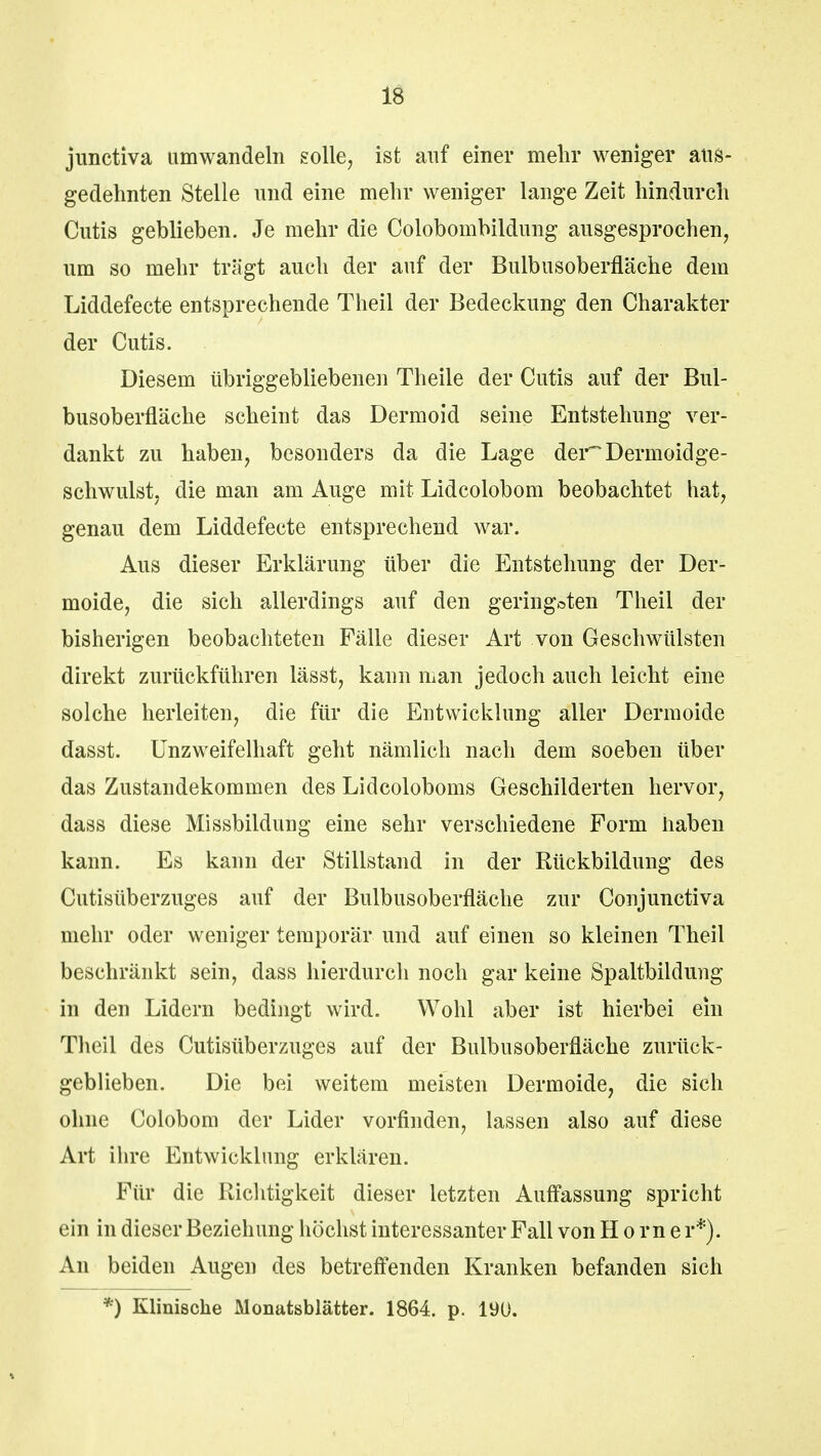 jimctiva umwandeln solle, ist auf einer mein* weniger aus- gedehnten Stelle und eine mehr weniger lange Zeit hindurch Cutis geblieben. Je mehr die Colobombildung ausgesprochen, um so mehr tragt auch der auf der Bulbusoberfläche dem Liddefecte entsprechende Theil der Bedeckung den Charakter der Cutis. Diesem übriggebliebenen Theile der Cutis auf der Bul- busoberfläche scheint das Dermoid seine Entstehung ver- dankt zu haben, besonders da die Lage der~Dermoidge- schwulst, die man am Auge mit Lidcolobom beobachtet hat, genau dem Liddefecte entsprechend war. Aus dieser Erklärung über die Entstehung der Der- moide, die sich allerdings auf den geringsten Theil der bisherigen beobachteten Fälle dieser Art von Geschwülsten direkt zurückführen lässt, kann man jedoch auch leicht eine solche herleiten, die für die Entwicklung aller Dermoide dasst. Unzweifelhaft geht nämlich nach dem soeben über das Zustandekommen des Lidcoloboms Geschilderten hervor, dass diese Missbildung eine sehr verschiedene Form haben kann. Es kann der Stillstand in der Rückbildung des Cutisüberzuges auf der Bulbusoberfläche zur Conjunctiva mehr oder weniger temporär und auf einen so kleinen Theil beschränkt sein, dass hierdurch noch gar keine Spaltbildung in den Lidern bedingt wird. Wohl aber ist hierbei ein Theil des Cutisüberzuges auf der Bulbusoberfläche zurück- geblieben. Die bei weitem meisten Dermoide, die sich ohne Colobom der Lider vorfinden, lassen also auf diese Art ihre Entwicklung erklären. Für die Richtigkeit dieser letzten Auffassung spricht ein in dieser Beziehung höchst interessanter Fall von Hörne r*). An beiden Augen des betreffenden Kranken befanden sich *) Klinische Monatsblätter. 1864. p. 190.