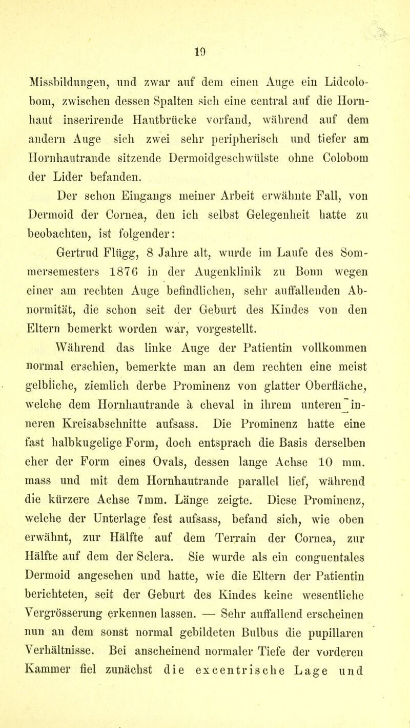 10 Missbildungen, und zwar auf dem einen Auge ein Lidcolo- bom, zwischen dessen Spalten sich eine central auf die Horn- haut inserirende Hautbriicke vorfand, während auf dem andern Auge sich zwei sehr peripherisch und tiefer am Hornhautrande sitzende Dermoidgeschwülste ohne Colobom der Lider befanden. Der schon Eingangs meiner Arbeit erwähnte Fall, von Dermoid der Cornea, den ich selbst Gelegenheit hatte zu beobachten, ist folgender: Gertrud Flügg, 8 Jahre alt, wurde im Laufe des Som- mersemesters 1876 in der Augenklinik zu Bonn wegen einer am rechten Auge befindlichen, sehr auffallenden Ab- normität, die schon seit der Geburt des Kindes von den Eltern bemerkt worden war, vorgestellt. Während das linke Auge der Patientin vollkommen normal erschien, bemerkte man an dem rechten eine meist gelbliche, ziemlich derbe Prominenz von glatter Oberfläche, welche dem Hornhautrande ä cheval in ihrem unteren in- neren Kreisabschnitte aufsass. Die Prominenz hatte eine fast halbkugelige Form, doch entsprach die Basis derselben eher der Form eines Ovals, dessen lange Achse 10 mm. mass und mit dem Hornhautrande parallel lief, während die kürzere Achse 7mm. Länge zeigte. Diese Prominenz, welche der Unterlage fest aufsass, befand sich, wie oben erwähnt, zur Hälfte auf dem Terrain der Cornea, zur Hälfte auf dem der Sclera. Sie wurde als ein conguentales Dermoid angesehen und hatte, wie die Eltern der Patientin berichteten, seit der Geburt des Kindes keine wesentliche Vergrösserung erkennen lassen. — Sehr auffallend erscheinen nun an dem sonst normal gebildeten Bulbus die pupillaren Verhältnisse. Bei anscheinend normaler Tiefe der vorderen Kammer fiel zunächst die excentrische Lage und