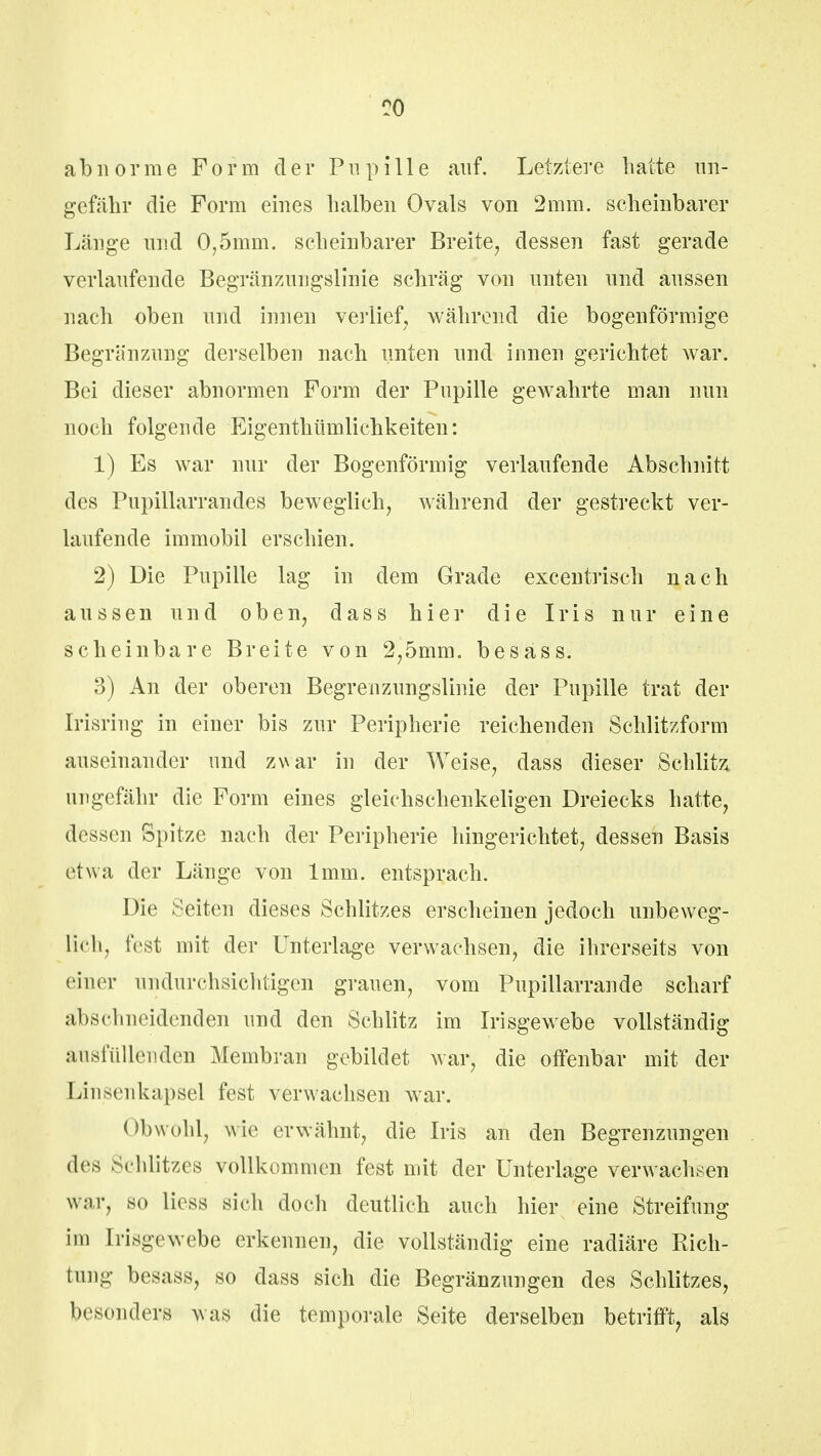 abnorme Form der Pupille auf. Letztere hatte un- gefähr die Form eines halben Ovals von 2mm. scheinbarer Länge und 0,5mm. scheinbarer Breite, dessen fast gerade verlaufende Begränznngslinie schräg von unten und aussen nach oben und innen verlief, während die bogenförmige Begrenzung derselben nach unten und innen gerichtet war. Bei dieser abnormen Form der Pupille gewahrte man nun noch folgende Eigentümlichkeiten: 1) Es war nur der Bogenförmig verlaufende Abschnitt des Pupillarrandes beweglich, während der gestreckt ver- laufende immobil erschien. 2) Die Pupille lag in dem Grade excentrisch nach aussen und oben, dass hier die Iris nur eine scheinbare Breite von 2,5mm. besäss. 3) An der oberen Begrenzungslinie der Pupille trat der Irisring in einer bis zur Peripherie reichenden Schlitzform auseinander und zwar in der Weise, dass dieser Schlitz ungefähr die Form eines gleichschenkeligen Dreiecks hatte, dessen Spitze nach der Peripherie hingerichtet, dessen Basis etwa der Länge von 1mm. entsprach. Die Seiten dieses Schlitzes erscheinen jedoch unbeweg- lich, fest mit der Unterlage verwachsen, die ihrerseits von einer undurchsichtigen grauen, vom Pupillarrande scharf Abschneidenden und den Schlitz im Irisgewebe vollständig ausfüllenden Membran gebildet war, die olfenbar mit der Linsenkapsel fest verwachsen war. <»bwohl, wie erwähnt, die Iris an den Begrenzungen des Schlitzes vollkommen fest mit der Unterlage verwachsen war, so liess sich doch deutlich auch hier eine Streifung im [risgewebe erkennen, die vollständig eine radiäre Rich- tung besass, so dass sich die Begränzungen des Schlitzes, besonders was die temporale Seite derselben betrifft, als