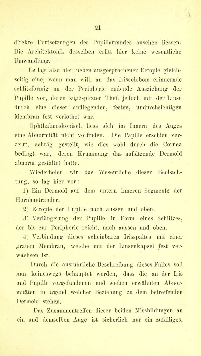 direkte Fortsetzungen des Pirpillarrandes ansehen Hessen. Die Architektonik desselben erlitt liier keine wesentliche Umwandlung. Es lag also hier neben ausgesprochener Ectopie gleich- zeitig eine, wenn man will, an das Iriscolobom erinnernde schlitzförmig an der Peripherie endende Ausziehung der Pupille vor, deren zugespitzter Theil jedoch mit der Linse durch eine dieser aufliegenden, festen, undurchsichtigen Membran fest verlöthet war. Ophthalmoskopisch Hess sich im Innern des Auges eine Abnormität nicht vorfinden. Die Papille erschien ver- zerrt, schräg, gestellt, wie dies wohl durch die Cornea bedingt war, deren Krümmung das aufsitzende Dermoid abnorm gestaltet hatte. Wiederholen wir das Wesentliche dieser Beobach- tung, so lag hier vor : 1) Ein Dermoid auf dem untern inneren Segmente der Hornhautränder. 2) Ectopie der Pupille nach aussen und oben. 3) Verlängerung der Pupille in Form eines Schlitzes, der bis zur Peripherie reicht, nach aussen und oben. 4) Verbindung dieses scheinbaren Irisspaltes mit einer grauen Membran, welche mit der Linsenkapsel fest ver- wachsen ist. Durch die ausführliche Beschreibung dieses Falles soll nun keineswegs behauptet werden, dass die an der Iris und Pupille vorgefundenen und soeben erwähnten Abnor- mitäten in irgend welcher Beziehung zu dem betreffenden Dermoid stehen. Das Zusammentreffen dieser beiden Missbildungen an ein und demselben Auge ist sicherlich nur ein zufälliges,