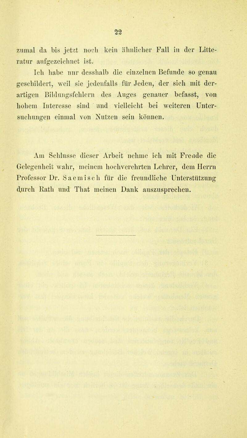 zumal da bis jetzt noch kein ähnlicher Fall in der Litte- ratur aufgezeichnet ist. Ich habe nur desshalb die einzelnen Befunde so genau geschildert, weil sie jedenfalls für Jeden, der sich mit der- artigen Bildungsfehlern des Auges genauer befasst, von hohem Interesse sind und vielleicht bei weiteren Unter- suchungen einmal von Nutzen sein können. Am Schlüsse dieser Arbeit nehme ich mit Freude die Gelegenheit wahr, meinem hochverehrten Lehrer, dem Herrn Professor Dr. S a e m i s c h für die freundliche Unterstützung durch Rath und That meinen Dank auszusprechen.