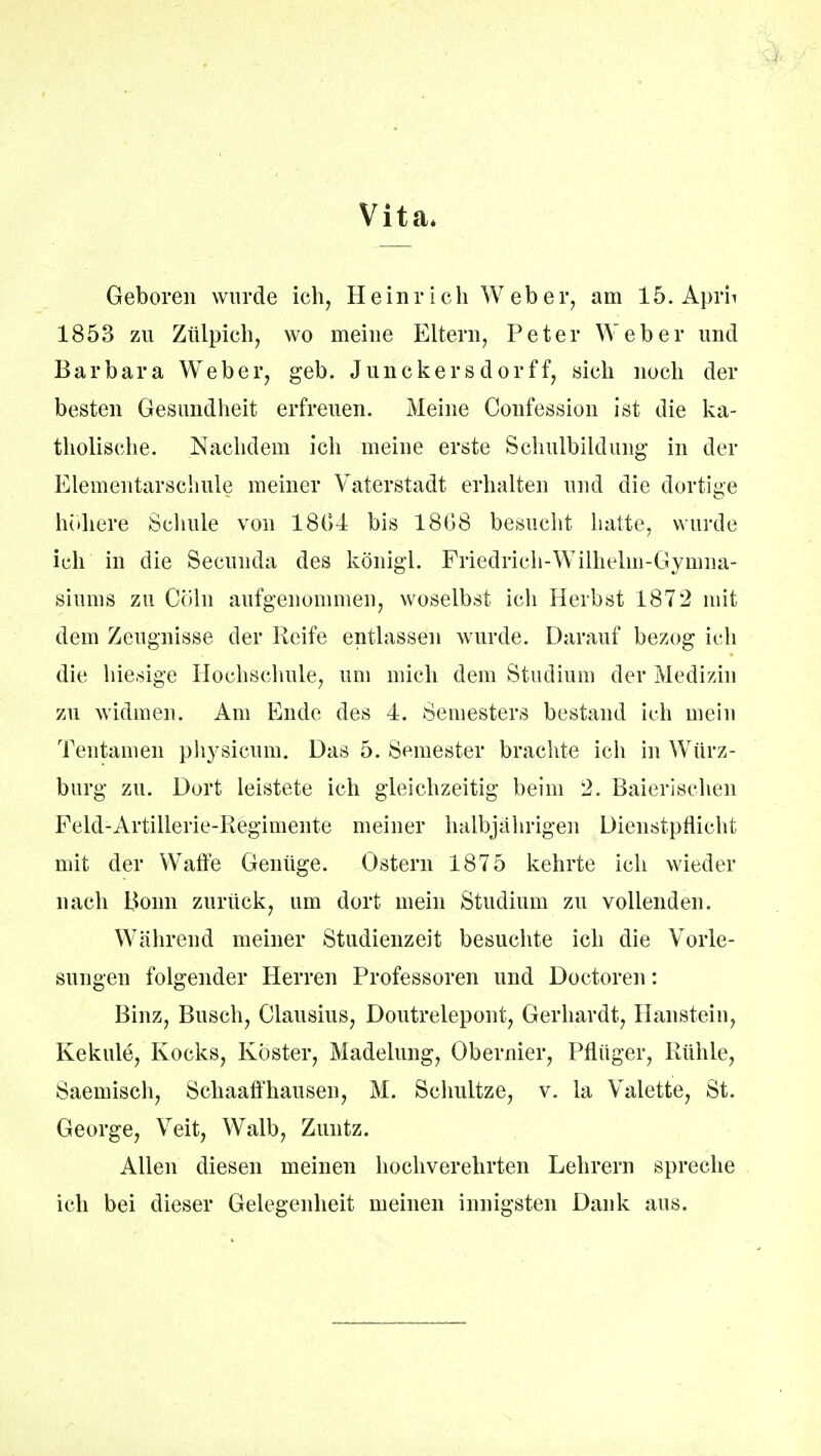 Vita* Geboren wurde ich, Heinrich Weber, am 15. Aprii 1853 zu Zülpich, wo meine Eltern, Peter Weber und Barbara Weber, geb. Junckersdorff, sich noch der besten Gesundheit erfreuen. Meine Confession ist die ka- tholische. Nachdem ich meine erste Schulbildung in der Elementarschule meiner Vaterstadt erhalten und die dortige höhere Schule von 1801 bis 18G8 besucht hatte, wurde ich in die Secunda des königl. Friedrich-Wilhelm-Gymna- siums zu Cöln aufgenommen, woselbst ich Herbst 1872 mit dem Zeugnisse der Reife entlassen wurde. Darauf bezog ich die hiesige Hochschule, um mich dem Studium der Medizin zu widmen. Am Ende des 4. Semesters bestand ich mein Tentamen plvysicum. Das 5. Semester brachte ich in Würz- burg zu. Dort leistete ich gleichzeitig beim 2. Baierischen Feld-Artillerie-Regimente meiner halbjährigen Dienstpflicht mit der Waffe Genüge. Ostern 1875 kehrte ich wieder nach Bonn zurück, um dort mein Studium zu vollenden. Während meiner Studienzeit besuchte ich die Vorle- sungen folgender Herren Professoren und Doctoren: Binz, Busch, Glausius, Doutrelepont, Gerhardt, Hanstein, Kekule, Kocks, Köster, Madelung, Obernier, Pflüger, Rühle, Saemisch, Schaaffhausen, M. Schultze, v. la Valette, St. George, Veit, Walb, Zuntz. Allen diesen meinen hochverehrten Lehrern spreche ich bei dieser Gelegenheit meinen innigsten Dank aus.