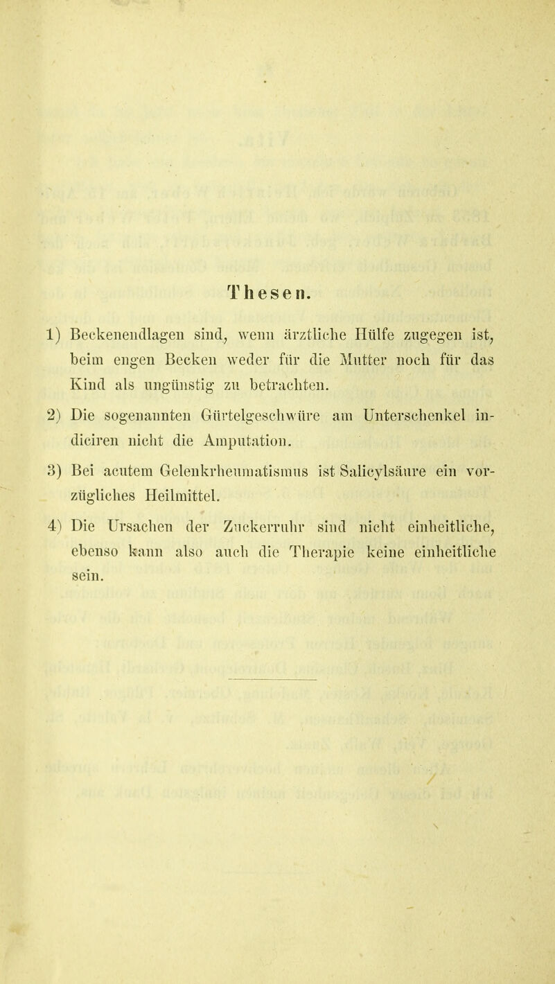 Thesen. 1) Beckenendlagen sind, wenn ärztliche Hülfe zugegen ist, beim engen Becken weder für die Mutter noch für das Kind als ungünstig zu betrachten. 2) Die sogenannten Gürtelgeschwüre am Unterschenkel in- diciren nicht die Amputation. 3) Bei acutem Gelenkrheumatismus ist Salicylsäure ein vor- zügliches Heilmittel. 4) Die Ursachen der Zuckerru.hr sind nicht einheitliche, ebenso kann also auch die Therapie keine einheitliche sein.