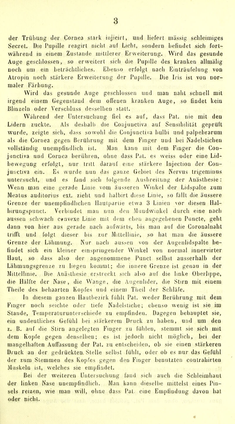 der Trübung der Cornea stark injicirl, und liefert massig sehleimiges Secrel. Die Pupille reagirl nicht auf Licht, sondern befindet sich fort- während in einem Zustande mittlerer Erweiterung. Wird das gesunde Auge geschlossen, so erweitert sich die Pupille des kranken allmälig noch um ein beträchtliches. Ebenso erfolgt nach Einlräufelung von Atropin noch stärkere Erweiterung der Pupille. Die Iris ist von nor- maler Färbung. Wird das gesunde Auge geschlossen und man naht schnell mit irgend einem Gegenstand dem offenen kranken Auge, so findet kein Blinzeln oder Verschluss desselben statt. Während der Untersuchung fiel es auf, dass Pat. nie mit den Lidern zuckte. Als deshalb die Conjuncliva auf Sensibilität geprüft wurde, zeigte sich, dass sowohl die Conjunctiva bulbi und palpebrarum als die Cornea gegen Berührung mit dem Finger und bei Nadelstichen vollständig unempfindlich ist. Man kann mit dem Finger die Con- junctiva und Cornea berühren, ohne dass Pal. es weiss oder eine Lid- bewegung erfolgt, nur tritt darauf eine stärkere Injeetion der Con- junctiva ein. Es wurde nun das ganze Gebiet des Nervus trigeminus untersucht, und es fand sich folgende Ausbreitung der Anästhesie: Wenn man eine gerade Linie vom äusseren Winke] der Lidspalle zum Meatus auditorius ext. zieht und halbirt diese Linie, so fällt die äussere Grenze der unempfindlichen Hautpartie etwa 3 Linien vor diesen Hal- birungspunct. Verbindet man nun den Mundwinkel durch eine nach aussen schwach c*nvexe Linie mit dem eben angegebenen Puncte, geht dann von hier aus gerade nach aufwärts, bis man auf die Coronalnaht trifft und folgt dieser bis zur Mittellinie, so hat man die äussere Grenze der Lähmung. Nur nach aussei) von der Augenlidspalte be- findet sich ein kleiner einspringender Winkel von normal innervirter Haut, so dass also der angenommene Puncl selbst ausserhalb der Lähmungsgrenze zu liegen kommt; die innere Grenze ist genau in der Mittellinie. Die Anästhesie erstreckt sich also auf die linke Oberlippe, die Hälfte der Nase, die Wange, die Augenlider, die Stirn mit einem Theile des behaarten Kopfes und einem Tbeil der Schläfe. In diesem ganzen Hautbezirk fühlt Pat. weder Berührung mit dem Finger noch seichte oder tiefe Nadelstiche; ebenso wenig ist sie im Staude, Temperaturunterschiede zu empfinden. Dagegen behauptet sie, ein undeutliches Gefühl bei stärkerem Druck zu haben, und um den z. B. auf die Stirn angelegten Finger zu fühlen, stemmt sie sich mit dem Kopfe gegen denselben; es ist jedoch nicht möglich, bei der mangelhaften Auffassung der Pat. zu entscheiden, ob sie einen stärkeren Druck an der gedrückten. Stelle seihst fühlt, oder ob es nur das Gefühl der zum Stemmen des Kopfes gegen den Finger benutzten coulrahirten Muskeln ist, welches sie empfindet. Bei der weiteren Untersuchung fand sich auch die Schleimhaut der linken Nase unempfindlich. Man kann dieselbe mittelst eines Pin- sels reizen, wie man will, ohne dass Pal eine Empfiuduug davon hat oder nicht.