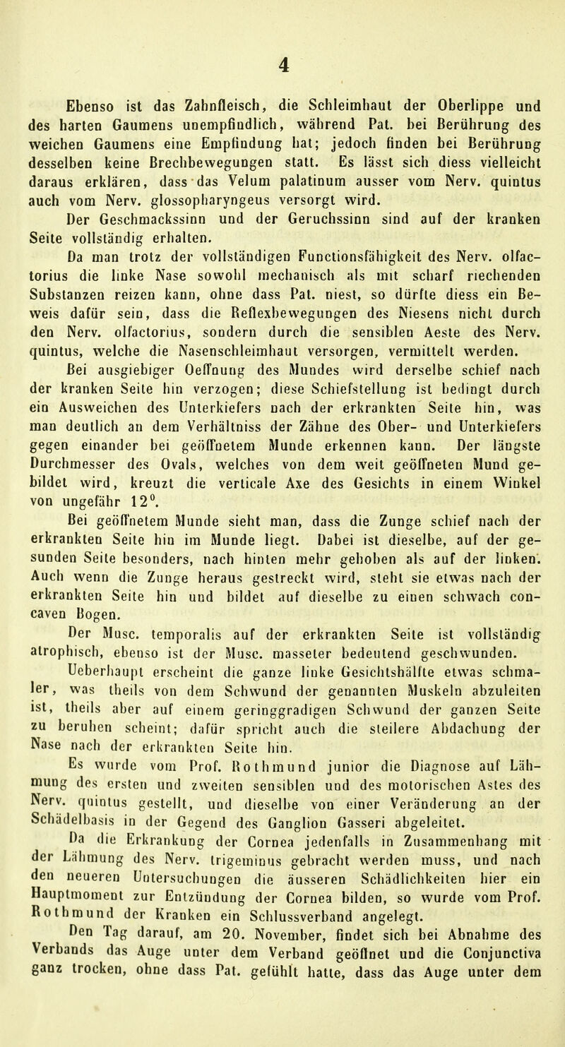 Ebenso ist das Zahnfleisch, die Schleimhaut der Oberlippe und des harten Gaumens unempfindlich, während Pat. bei Berührung des weichen Gaumens eine Empfindung hat; jedoch finden bei Berührung desselben keine Brechbewegungen statt. Es lässt sich diess vielleicht daraus erklären, dass das Velum palatinum ausser vom Nerv, quintus auch vom Nerv, glossopharyngeus versorgt wird. Der Geschmackssinn und der Geruchssinn sind auf der kranken Seite vollständig erhalten. Da man trotz der vollständigen Functionsfähigkeit des Nerv, olfac- torius die linke Nase sowohl mechanisch als mit scharf riechenden Substanzen reizen kann, ohne dass Pat. niest, so dürfte diess ein Be- weis dafür sein, dass die Reflexbewegungen des Niesens nicht durch den Nerv, olfactorius, sondern durch die sensiblen Aeste des Nerv, quintus, welche die Nasenschleimhaut versorgen, vermittelt werden. Bei ausgiebiger Oeffnung des Mundes wird derselbe schief nach der kranken Seite hin verzogen; diese Schiefstellung ist bedingt durch ein Ausweichen des Unterkiefers nach der erkrankten Seite hin, was man deutlich an dem Verhältniss der Zähue des Ober- und Unterkiefers gegen einander bei geöffnetem Munde erkennen kann. Der längste Durchmesser des Ovals, welches von dem weit geöffneten Mund ge- bildet wird, kreuzt die verlicale Axe des Gesichts in einem Winkel von ungefähr 12°. Bei geöflnetem Munde sieht man, dass die Zunge schief nach der erkrankten Seite hin im Munde liegt. Dabei ist dieselbe, auf der ge- sunden Seite besonders, nach hinten mehr gehoben als auf der linken. Auch wenn die Zunge heraus gestreckt wird, steht sie etwas nach der erkrankten Seite hin und bildet auf dieselbe zu einen schwach con- caven Bogen. Der Muse, temporalis auf der erkrankten Seite ist vollständig atrophisch, ebenso ist der Muse, masseter bedeutend geschwunden. Ueberhaupt erscheint die ganze linke Gesichtshällte etwas schma- ler, was theils von dem Schwund der genannten Muskeln abzuleiten ist, theils aber auf einem geringgradigen Schwund der ganzen Seite zu beruhen scheint; dafür spricht auch die steilere Abdachung der Nase nach der erkrankten Seite hin. Es wurde vom Prof. Rothmund junior die Diagnose auf Läh- mung des ersten und zweiten sensiblen und des motorischen Astes des Nerv, quintus gestellt, und dieselbe von einer Veränderung an der Schädelbasis in der Gegend des Ganglion Gasseri abgeleitet. Da die Erkrankung der Cornea jedenfalls in Zusammenhang mit der Lähmung des Nerv, trigeminus gebracht werden muss, und nach den neueren Untersuchungen die äusseren Schädlichkeiten hier ein Hauptmoment zur Entzündung der Cornea bilden, so wurde vom Prof. Rothmund der Kranken ein Schlussverband angelegt. Den Tag darauf, am 20. November, findet sich bei Abnahme des Verbands das Auge unter dem Verband geöflnet und die Conjunctiva ganz trocken, ohne dass Pat. gefühlt hatte, dass das Auge unter dem