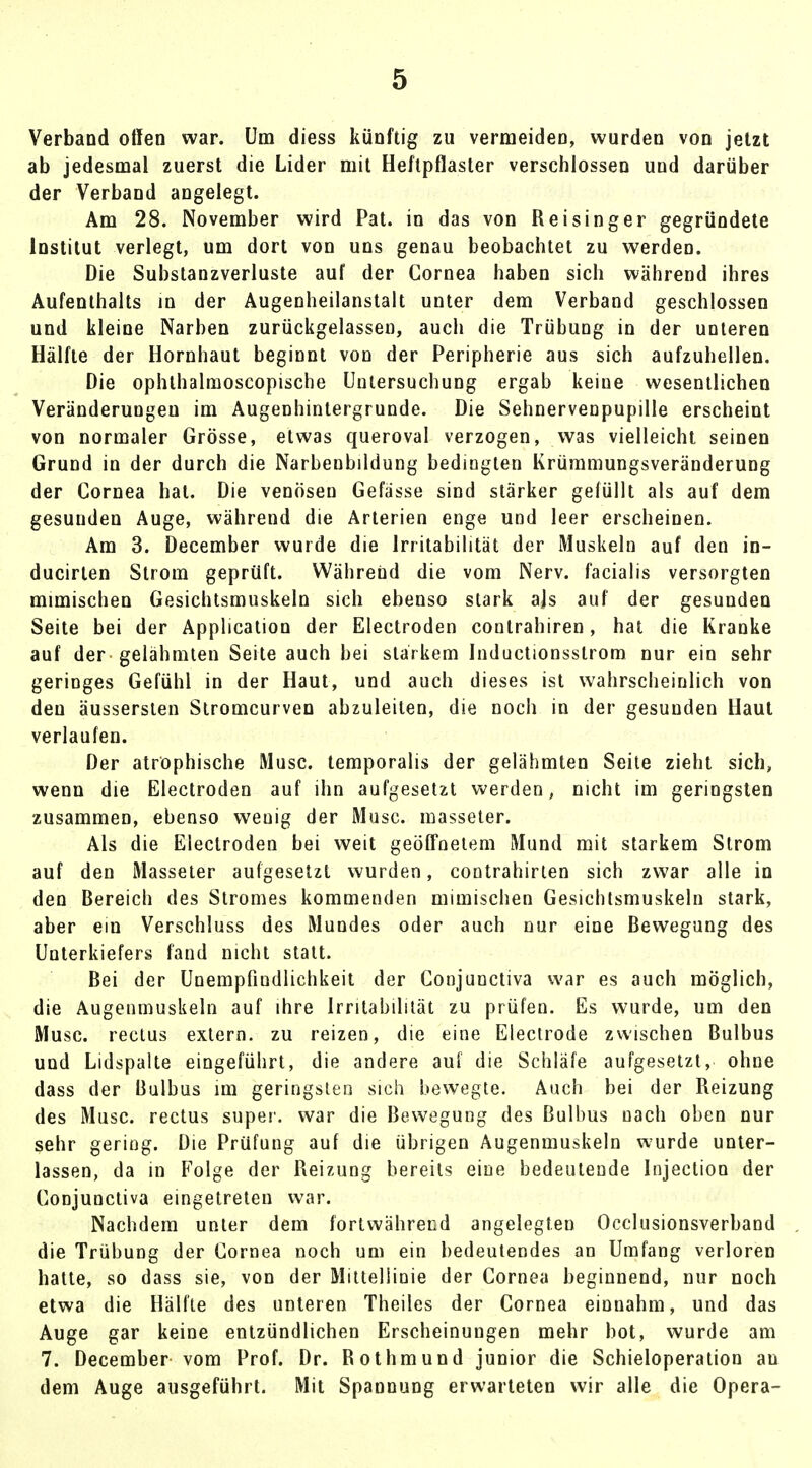 Verband offen war. Um diess künftig zu vermeiden, wurden von jetzt ab jedesmal zuerst die Lider mit Heftpflaster verschlossen und darüber der Verband angelegt. Am 28. November wird Pat. in das von Reisinger gegründete Institut verlegt, um dort von uns genau beobachtet zu werden. Die Substanzverluste auf der Cornea haben sich während ihres Aufenthalts in der Augenheilanstalt unter dem Verband geschlossen und kleine Narben zurückgelassen, auch die TrübuDg in der unteren Hälfte der Hornhaut beginnt von der Peripherie aus sich aufzuhellen. Die ophthalmoscopische Untersuchung ergab keine wesentlichen Veränderungen im Augenhintergrunde. Die Sehnervenpupille erscheint von normaler Grösse, etwas queroval verzogen, was vielleicht seinen Grund in der durch die Narbenbildung bedingten Krümmungsveränderung der Cornea hat. Die venösen Gefässe sind stärker gefüllt als auf dem gesunden Auge, während die Arterien enge und leer erscheinen. Am 3. December wurde die Irritabilität der Muskeln auf den in- ducirlen Strom geprüft. Während die vom Nerv, facialis versorgten mimischen Gesichtsmuskeln sich ebenso stark ajs auf der gesunden Seite bei der Application der Electroden contrahiren, hat die Kranke auf der gelähmten Seite auch bei starkem Inductionsstrom nur ein sehr geringes Gefühl in der Haut, und auch dieses ist wahrscheinlich von den äussersten Stromcurven abzuleiten, die noch in der gesunden Haut verlaufen. Der atrophische Muse, temporalis der gelähmten Seite zieht sich, wenn die Electroden auf ihn aufgesetzt werden, nicht im geringsten zusammen, ebenso wenig der Muse, masseter. Als die Electroden bei weit geöffnetem Mund mit starkem Strom auf den Masseter aufgesetzt wurden, contrahirten sich zwar alle in den Bereich des Stromes kommenden mimischen Gesichtsmuskeln stark, aber ein Verschluss des Mundes oder auch nur eine Bewegung des Unterkiefers fand nicht statt. Bei der Unempfiudlichkeit der Conjunctiva war es auch möglich, die Augenmuskeln auf ihre Irritabilität zu prüfen. Es wurde, um den Muse, rectus extern, zu reizen, die eine Electrode zwischen Bulbus und Lidspalte eingeführt, die andere auf die Schläfe aufgesetzt, ohne dass der Bulbus im geringsten sich bewegte. Auch bei der Reizung des Muse, rectus super, war die Bewegung des Bulbus nach oben nur sehr gering. Die Prüfung auf die übrigen Augenmuskeln wurde unter- lassen, da in Folge der Reizung bereits eine bedeutende Injection der Conjunctiva eingetreten war. Nachdem unter dem fortwährend angelegten Occlusionsverband die Trübung der Cornea noch um ein bedeutendes an Umfang verloren hatte, so dass sie, von der Mittellinie der Cornea beginnend, nur noch etwa die Hälfte des unteren Theiles der Cornea einnahm, und das Auge gar keine entzündlichen Erscheinungen mehr bot, wurde am 7. December vom Prof. Dr. Rothmund junior die Schieloperation an dem Auge ausgeführt. Mit Spannung erwarteten wir alle die Opera-