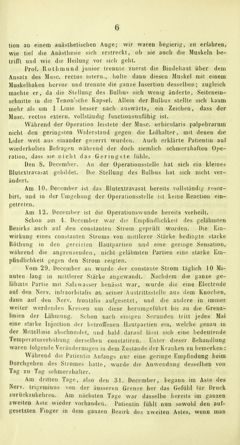 tion an einem anästhetischen Auge; wir waren begierig, zu erfahren, wie tief die Anästhesie sich erstreckt, ob sie auch die Muskeln be- trifft und wie die HeiluDg vor sich geht. Prof. Rothmund junior trennte zuerst die Bindehaut über dem Ansatz des Muse, rectus intern., holte dann diesen Muskel mit einem Muskelhaken hervor und trennte die ganze Insertion desselben; zugleich machte er, da die Stellung des Bulbus sich wenig änderte, Seiteneiu- schnitte in die Tenon'sche Kapsel. Allein der Bulbus stellte sich kaum mehr als um 1 Linie besser nach auswärts, ein Zeichen, dass der Muse, rectus extern, vollständig funetionsunfähig ist. Während der Operation leistete der Muse, orbicularis palpebrarum nicht den geringsten Widerstand gegen die Lidhalter, mit denen die Lider weit aus einander gezerrt wurden. Auch erklärte Patientin auf wiederholtes Befragen während der doch ziemlich schmerzhaften Ope- ration, dass sie nicht das Geringste (üble. Den 8. December. An der Operationsstelle hat sich ein kleines Blutextravasat gebildet. Die Stellung des Bulbus hat sich nicht ver- ändert. Am 10. December ist das Blutextravasat bereits vollständig resor- birt, und in der Umgebung der Operationssäle ist keine Reaction ein- getreten. Am 12. December ist die Operationswunde bereits verheilt. Schon am 4. December war die Empfindlichkeit des gelähmten Bezirks auch auf den constauteu Strom geprüft worden. Die Ein- wirkung eines constanten Stroms von mittlerer Stärke bedingte starke Böthung in den gereizten Hautpartien und eine geringe Sensation, während die angrenzenden, nicht gelähmten Partien eine starke Em- pfindlichkeit gegen den Strom zeigten. Vom 29. December an wurde der conslante Strom täglich 10 Mi- nuten lang in mittlerer Stärke angewandt. Nachdem die ganze ge- lähmte Partie mit Salzwasser benässt war, wurde die eine Electrode auf den Nerv, infraorbitalis an seiner Austrittsstelle aus dem Knochen, dann auf den Nerv, frontalis aufgesetzt, und die andere in immer weiter werdenden Kreisen um diese herumgeführt bis au die Grenz- linien der Lähmung. Schon nach einigen Secunden tritt jedes Mal eine starke Injection der betroffenen Hautpartien ein, welche genau in der Mittellinie abschneidet, und bald darauf lässt sich eine bedeutende Tempeiatnrerböluing derselben conslatiren. Unter dieser Behandlung waren folgende Veränderungen in dem Zustande der Kranken zu bemerken : Während die Patientin Anfangs nur eine geringe Empfindung beim Durchgehen des Stromes hatte, wurde die Anwendung desselben von Tag zu Tag schmerzhafter. Am dritten Tage, also den 31. December, begann im Aste des Nerv, trigeminus von der äusseren Grenze her das Gefühl für Druck zurückzukehren. Am nächsten Tage war dasselbe bereits im ganzen zweiten Aste wieder vorhandeu. Patientin fühlt nun sowohl den auf- gesetzten Finger in dem ganzen Bezirk des zweiten Astes, wenn man