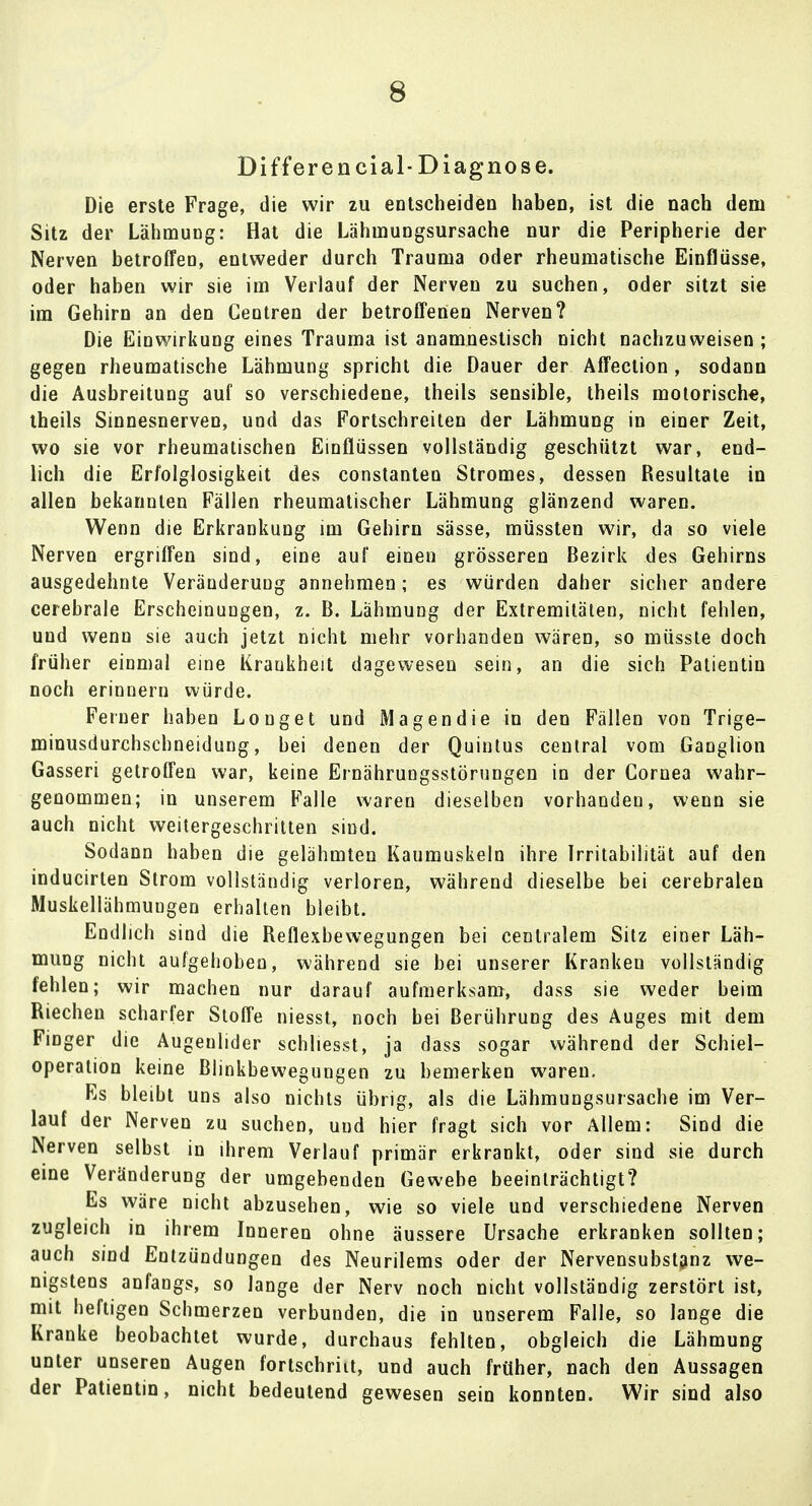 Di ff er encial- Diagnose. Die erste Frage, die wir zu entscheiden haben, ist die nach dem Sitz der Lähmung: Hat die Lähmungsursache nur die Peripherie der Nerven betroffen, entweder durch Trauma oder rheumatische Einflüsse, oder haben wir sie im Verlauf der Nerven zu suchen, oder sitzt sie im Gehirn an den Centren der betroffenen Nerven? Die Einwirkung eines Trauma ist anamnestisch nicht nachzuweisen; gegen rheumatische Lähmung spricht die Dauer der Affection, sodann die Ausbreitung auf so verschiedene, theils sensible, theils motorische, theils Sinnesnerven, und das Fortschreilen der Lähmung in einer Zeit, wo sie vor rheumatischen Einflüssen vollständig geschützt war, end- lich die Erfolglosigkeit des constanten Stromes, dessen Resultate in allen bekannten Fällen rheumatischer Lähmung glänzend waren. Wenn die Erkrankung im Gehirn sässe, müssten wir, da so viele Nerven ergriffen sind, eine auf einen grösseren Bezirk des Gehirns ausgedehnte Veränderung annehmen; es würden daher sicher andere cerebrale Erscheinungen, z. B. Lähmung der Extremitäten, nicht fehlen, und wenn sie auch jetzt nicht mehr vorhanden wären, so müsste doch früher einmal eine Kraukheit dagewesen sein, an die sich Patientin noch erinnern würde. Ferner haben Louget und Magendie in den Fällen von Trige- minusdurchschneidung, bei denen der Quintus central vom Ganglion Gasseri getroffen war, keine Ernährungsstörungen in der Cornea wahr- genommen; in unserem Falle waren dieselben vorhanden, wenn sie auch nicht weitergeschritten sind. Sodann haben die gelähmten Kaumuskeln ihre Irritabilität auf den inducirlen Strom vollständig verloren, während dieselbe bei cerebralen Muskellähmungen erhalten bleibt. Endlich sind die Reflexbewegungen bei centralem Sitz einer Läh- mung nicht aufgehoben, während sie bei unserer Kranken vollständig fehlen; wir machen nur darauf aufmerksam, dass sie weder beim Riechen scharfer Stoffe niesst, noch bei Berührung des Auges mit dem Finger die Augeulider schliesst, ja dass sogar während der Schiel- operation keine Blinkbewegungen zu bemerken waren. Es bleibt uns also nichts übrig, als die Lähmungsursache im Ver- lauf der Nerven zu suchen, und hier fragt sich vor Allem: Sind die Nerven selbst in ihrem Verlauf primär erkrankt, oder sind sie durch eine Veränderung der umgebenden Gewebe beeinträchtigt? Es wäre nicht abzusehen, wie so viele und verschiedene Nerven zugleich in ihrem Inneren ohne äussere Ursache erkranken sollten; auch sind Entzündungen des Neurilems oder der Nervensubstanz we- nigstens anfangs, so lange der Nerv noch nicht vollständig zerstört ist, mit heftigen Schmerzen verbunden, die in unserem Falle, so lange die Kranke beobachtet wurde, durchaus fehlten, obgleich die Lähmung unter unseren Augen fortschriit, und auch früher, nach den Aussagen der Patientin, nicht bedeutend gewesen sein konnten. Wir sind also