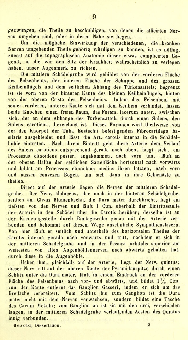 gezwungen, die Theile zu beschuldigen, von denen die afficirten Ner- ven umgeben sind, oder in deren Nähe sie liegen. Um die mögliche Einwirkung der verschiedenen, die kranken Nerven umgebenden Theile gehörig würdigen zu können, ist es nöthig, zuerst auf die topographische Anatomie dieser etwas complicirten Ge- gend, in die wir den Sitz der Krankheit wahrscheinlich zu verlegen haben, unser Augenmerk zu richten. Die mittlere Schädelgrube wird gebildet von der vorderen Fläche des Felsenbeins, der inneren Fläche der Schuppe und des grossen Keilbeinflügels und dem seitlicheu Abhang des Türkensattels; begrenzt ist sie vorn von der hinteren Kante des kleinen Keilbeinflügels, hinten von der oberen Crista des Felsenbeins. Indem das Felsenbein mit seiner vorderen, unteren Kante sich mit dem Keilbein verbindet, lassen beide Knochen einen freien Raum, das Foram. lacerum anter., zwischen sich, der an dem Abhänge des Türkensattels durch einen Sulcus, den Sulcus caroticus, bezeichnet ist. Dieses Foramen wird theilweise von der den Knorpel der Tuba Eustachii befestigenden Fibrocartilago ba- silaris ausgekleidet und lässt die Art. carotis interna in die Schädel- höhle eintreten. Nach ihrem Eintritt geht diese Arterie dem Verlauf des Sulcus caroticus entsprechend gerade nach oben, biegt sich, am Processus clinoideus posier, angekommen, nach vorn um, läuft an der oberen Hälfte der seitlichen Sattelfläche horizontal nach vorwärts und bildet am Processus clinoideus medius ihren letzten, nach vorn und aussen convexen Bogen, um sich dann in ihre Gehirnäste zu theilen. Direct auf der Arterie liegen die Nerven der mittleren Schädel- grube. Der Nerv, abducens, der noch in der hinteren Schädelgrube, seitlich am Clivus Blumenbachii, die Dura mater durchbricht, liegt am tiefsten von den Nerven und läuft 1 Ctm. oberhalb der Eintrittsstelle der Arterie in den Schädel über die Carotis herüber; derselbe ist an der Kreuzungsstelle durch Bindegewebe genau mit der Arterie ver- bunden und bekommt auf diesem Wege ansehnliche Sympathicusfasern. Von hier läuft er seitlich und unterhalb des horizontalen Theiles der Carotis interna gerade nach vorwärts und tritt, nachdem er sich in der mittleren Schadelgrube und in der Fissura orbitalis superior am weitesten von allen Augenhöhlennerven nach abwärts gehalten hat, durch diese in die Augenhöhle. Ueber ihm, gleichfalls auf der Arterie, liegt der Nerv, quintus; dieser Nerv tritt auf der oberen Kante der Pyramidenspitze durch einen Schlitz unter die Dura mater, läuft in einem Eindruck an der vorderen Fläche des Felsenbeins nach vor- und abwärts, und bildet \x/% Ctm. von der Kante entfernt das Ganglion Gasseri, indem er sich um das Dreifache verbreitert. Vom Schlitz bis zum Ganglion ist die Dura mater nicht mit dem Nerven verwachsen, sondern bildet eine Tasche des Cavum Mekelii; vom Ganglion an ist sie mit den drei, verschieden langen, in der mittleren Schädelgrube verlaufenden Aesten des Quintus innig verbunden. Bezold, Dissertation. 2