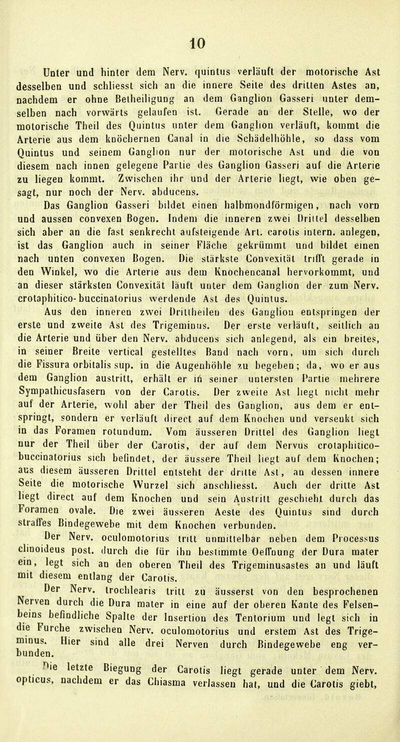 Unter und hinter dem Nerv, quintus verläuft der motorische Ast desselben und schliesst sich an die innere Seite des dritten Astes an, nachdem er ohne Betheiligung an dem Ganglion Gasseri unter dem- selben nach vorwärts gelaufen ist. Gerade an der Stelle, wo der motorische Theil des Quintus unter dem Ganglion verläuft, kommt die Arterie aus dem knöchernen Canal in die Schädelhöhle, so dass vom Quintus und seinem Ganglion nur der motorische Ast und die von diesem nach innen gelegene Partie des Ganglion Gasseri auf die Arterie zu liegen kommt. Zwischen ihr und der Arterie liegt, wie oben ge- sagt, nur noch der Nerv, abducens. Das Ganglion Gasseri bildet einen halbmondförmigen, nach vorn und aussen convexen Bogen. Indem die inneren zwei üriitel desselben sich aber an die fast senkrecht aufsteigende Art. carotis inlern, anlegen, ist das Ganglion auch in seiner Fläche gekrümmt und bildet einen nach unten convexen Bogen. Die stärkste Convexität trifft gerade in den Winkel, wo die Arterie aus dem Knochencanal hervorkommt, und an dieser stärksten Convexität läuft unter dem Ganglion der zum Nerv, crotaphitico-buccinatorius werdende Ast des Quintus. Aus den inneren zwei Drittheilen des Ganglion entspringen der erste und zweite Ast des Trigeminus. Der erste verläuft, seitlich an die Arterie und über den Nerv, abducens sich anlegend, als ein breites, in seiner Breite vertical gestelltes Band nach vorn, um sich durch die Fissura orbitalis sup. in die Augenhöhle zu begeben; da, wo er aus dem Ganglion austritt, erhält er in seiner untersten Partie mehrere Sympathicusfasern von der Carotis. Der zweite Ast liegt nicht mehr auf der Arterie, wohl aber der Theil des Ganglion, aus dem er ent- springt, sondern er verläuft direct auf dem Knochen und verseukt sich in das Foramen rotundum. Vom äusseren Drittel des Ganglion liegt nur der Theil über der Carotis, der auf dem Nervus crotaphitico- buccinatorius sich befindet, der äussere Theil liegt auf dem Knochen; aus diesem äusseren Drittel entsteht der dritte Ast, an dessen innere Seite die motorische Wurzel sich anschliesst. Auch der dritte Ast liegt direct auf dem Knochen und sein Austritt geschieht durch das Foramen ovale. Die zwei äusseren Aesle des Quintus sind durch straffes Bindegewebe mit dem Knochen verbunden. Der Nerv, oculomotorius tritt unmittelbar neben dem Processus clmoideus post. durch die für ihn bestimmte Oeffnung der Dura mater ein, legt sich an den oberen Theil des Trigeminusastes an und läuft mit diesem entlang der Carotis. Der Nerv, trochlearis tritt zu äusserst von den besprochenen Nerven durch die Dura mater in eine auf der oberen Kante des Felsen- beins befindliche Spalte der Insertion des Tentoriura und legt sich in die Furche zwischen Nerv, oculomotorius und erstem Ast des Trige- minus. Hier sind alle drei Nerven durch Bindegewebe eng ver- bunden. nie letzte Biegung der Carotis liegt gerade unter dem Nerv, opticus, nachdem er das Chiasma verlassen hat, und die Carotis giebt,