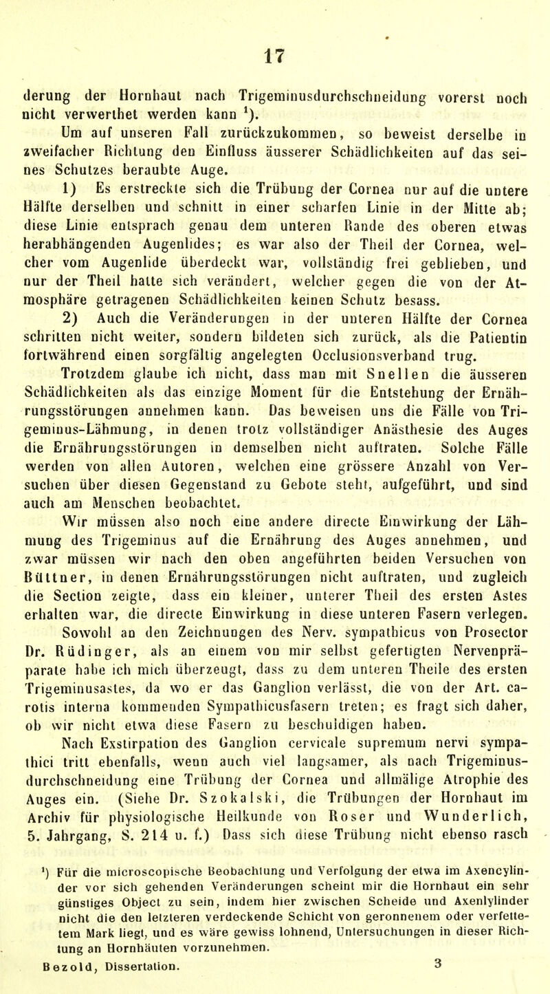 derung der Hornhaut nach Trigeuiinusdurchschneidung vorerst noch nicht vervverthet werden kann 1). Um auf unseren Fall zurückzukommen, so beweist derselbe in zweifacher Richtung den Einfluss äusserer Schädlichkeiten auf das sei- nes Schutzes beraubte Auge. 1) Es erstreckte sich die Trübung der Cornea nur auf die untere Hälfte derselben und schnitt in einer scharfen Linie in der Mitte ab; diese Linie entsprach genau dem unteren Rande des oberen etwas herabhängenden Augenlides; es war also der Theil der Cornea, wel- cher vom Augenlide überdeckt war, vollständig frei geblieben, und nur der Theil halte sich verändert, welcher gegen die von der At- mosphäre getragenen Schädlichkeiten keinen Schutz besass. 2) Auch die Veränderungen in der unteren Hälfte der Cornea schritten nicht weiter, sondern bildeten sich zurück, als die Patientin fortwährend einen sorgfältig angelegten Occlusionsverband trug. Trotzdem glaube ich nicht, dass man mit Snellen die äusseren Schädlichkeiten als das einzige Moment für die Entstehung der Ernäh- rungsstörungen annehmen kann. Das beweisen uns die Fälle von Tri- gemiuus-Lähmung, in denen trotz vollständiger Anästhesie des Auges die Ernährungsstörungen in demselben nicht auftraten. Solche Fälle werden von allen Autoren, welchen eine grössere Anzahl von Ver- suchen über diesen Gegenstand zu Gebote steht, aufgeführt, und sind auch am Menschen beobachtete Wir müssen also noch eine andere directe Einwirkung der Läh- mung des Trigeminus auf die Ernährung des Auges annehmen, und zwar müssen wir nach den oben angeführten beiden Versuchen von Bültner, in denen Ernährungsstörungen nicht auftraten, und zugleich die Section zeigte, dass ein kleiner, unterer Theil des ersten Astes erhalten war, die directe Einwirkung in diese unteren Fasern verlegen. Sowohl an den Zeichnungen des Nerv, sympathicus von Prosector Dr. Rüdinger, als an einem von mir selbst gefertigten Nervenprä- parate habe ich mich überzeugt, dass zu dem unteren Theile des ersten Trigeminusastes, da wo er das Ganglion verlässt, die von der Art. ca- rotis interna kommenden Sympathicusfasern treten; es fragt sich daher, ob wir nicht etwa diese Fasern zu beschuldigen haben. Nach Exstirpation des Ganglion cervicale supremum nervi sympa- thici tritt ebenfalls, wenn auch viel langsamer, als nach Trigeminus- durchschneidung eine Trübung der Cornea und allmälige Atrophie des Auges ein. (Siehe Dr. Szokalski, die Trübungen der Hornhaut im Archiv für physiologische Heilkunde von Roser und Wunderlich, 5. Jahrgang, S. 214 u. f.) Dass sich diese Trübung nicht ebenso rasch ') Für die microscopische Beobachtung und Verfolgung der etwa im Axencylin- der vor sich gehenden Veränderungen scheint mir die Hornhaut ein sehr günstiges Object zu sein, indem hier zwischen Scheide und Axenlylinder nicht die den letzteren verdeckende Schicht von geronnenem oder verfette- tem Mark liegt, und es wäre gewiss lohnend, Untersuchungen in dieser Rich- tung an Hornhäuten vorzunehmen. Bezold, Dissertation. 3