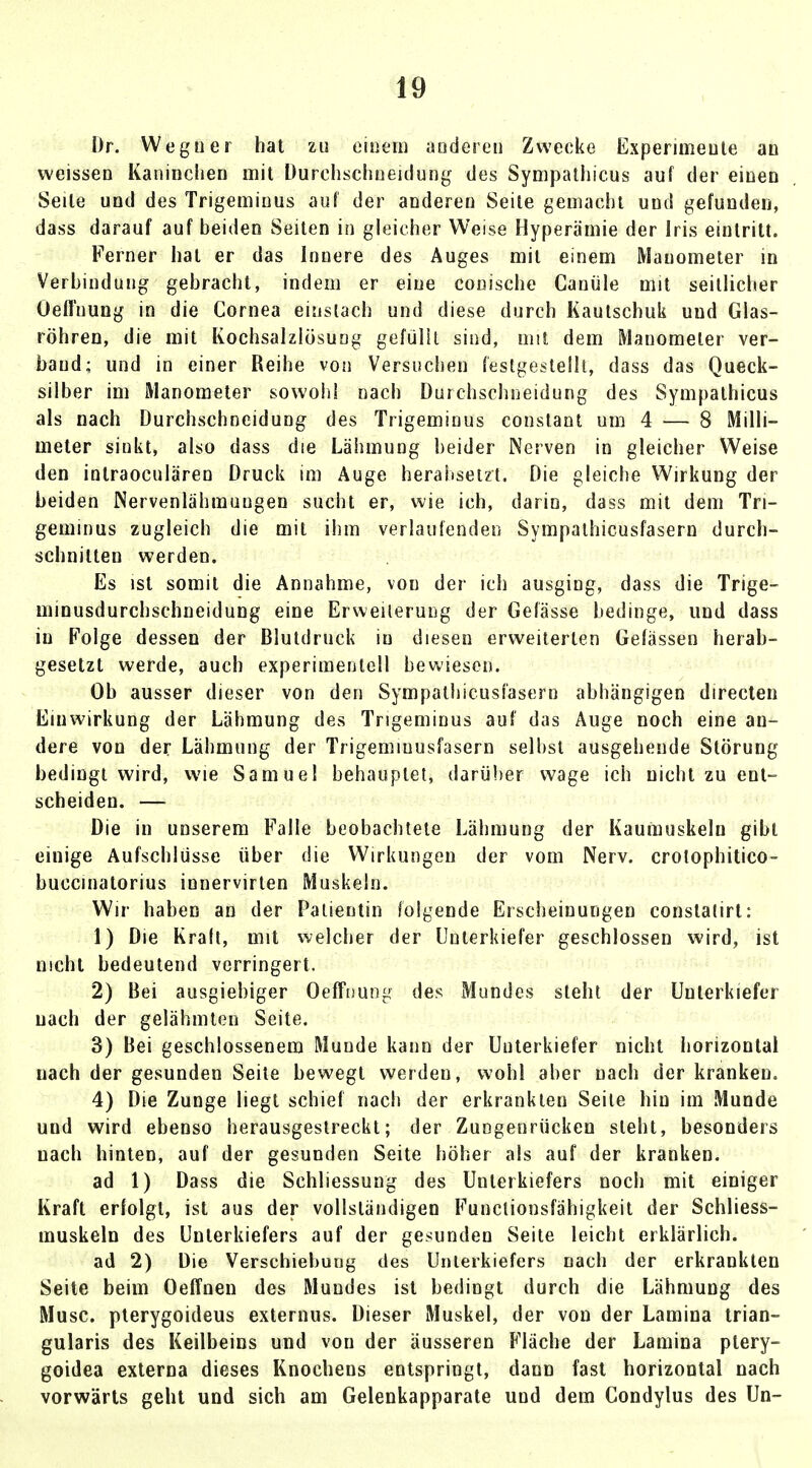 Dr. Weguer hat zu einem anderen Zwecke Experimente an weissen Kaninchen mit Durchschneidung des Sympathicus auf der einen Seile und des Trigemiuus auf der anderen Seite gemacht und gefunden, dass darauf auf beiden Seiten in gleicher Weise Hyperämie der Iris eintritt. Ferner hat er das Innere des Auges mit einem Manometer in Verbindung gebracht, indem er eine conische Canüle mit seitlicher Öeffnung in die Cornea einstach und diese durch Kautschuk und Glas- röhren, die mit Kochsalzlösung gefüllt sind, mit dem Manometer ver- band; und in einer Reihe von Versuchen festgestellt, dass das Queck- silber im Manometer sowohl nach Durchschneidung des Sympathicus als nach Durchschneidung des Trigemiuus constant um 4 — 8 Milli- meter sinkt, also dass die Lähmung beider Nerven in gleicher Weise den intraoeulären Druck im Äuge herabsetzt. Die gleiche Wirkung der beiden Nervenlähmungen sucht er, wie ich, darin, dass mit dem Tri- geminus zugleich die mit ihm verlaufenden Sympathicusfasern durch- schnitten werden. Es ist somit die Annahme, von der ich ausgiug, dass die Trige- minusdurchschneidung eine Erweiterung der Gefässe bedinge, und dass in Folge dessen der Blutdruck in diesen erweiterten Gelassen herab- gesetzt werde, auch experimentell bewiesen. Ob ausser dieser von den Sympathicusfasern abhängigen directen Einwirkung der Lähmung des Trigeminus auf das Auge noch eine an- dere von der Lähmung der Trigemiuusfasern selbst ausgehende Störung bedingt wird, wie Samuel behauptet, darüber wage ich nicht zu ent- scheiden. — Die in unserem Falle beobachtete Lähmung der Kaumuskeln gibt einige Aufschlüsse über die Wirkungen der vom Nerv, crotophitico- buccinatorius innervirten Muskeln. Wir haben an der Patientin folgende Erscheinungen conslatirt: 1) Die Kraft, mit welcher der Unterkiefer geschlossen wird, ist nicht bedeutend verringert. 2) Bei ausgiebiger Öeffnung des Mundes steht der Unterkiefer nach der gelähmten Seite. 3) Bei geschlossenem Munde kann der Unterkiefer nicht horizontal nach der gesunden Seite bewegt werden, wohl aber nach der kranken. 4) Die Zunge liegt schief nach der erkrankten Seite hin im Munde und wird ebenso herausgestreckt; der Zungennicken steht, besonders nach hinten, auf der gesunden Seite höher als auf der kranken. ad 1) Dass die Schliessung des Unterkiefers noch mit einiger Kraft erfolgt, ist aus der vollständigen Functionsfähigkeit der Schliess- muskeln des Unterkiefers auf der gesunden Seite leicht erklärlich. ad 2) Die Verschiebung des Unterkiefers nach der erkrankten Seite beim Oeffnen des Mundes ist bedingt durch die Lähmung des Muse, pterygoideus externus. Dieser Muskel, der von der Lamina trian- gularis des Keilbeins und von der äusseren Fläche der Lamina ptery- goidea externa dieses Knochens entspringt, dann fast horizontal nach vorwärts geht und sich am Gelenkapparate und dem Condylus des Un-