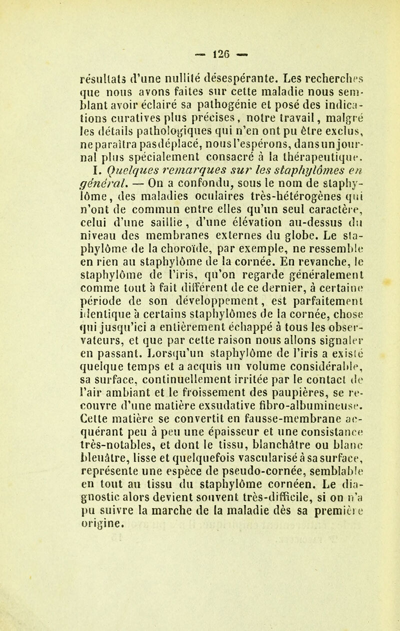 résultats d'une nullité désespérante. Les recherches que nous avons faites sur cette maladie nous sem- blant avoir éclairé sa pathogénie et posé des indica- tions curatives plus précises, notre travail, malgré les détails pathologiques qui n'en ont pu être exclus, ne paraîtra pasdéplacé, nous l'espérons, dans un jour- nal plus spécialement consacré à la thérapeutique. I. Quelques remarques sur les staphylômes en général. — On a confondu, sous le nom de staphy- lôme, des maladies oculaires très-hétérogènes qui n'ont de commun entre elles qu'un seul caractère, celui d'une saillie, d'une élévation au-dessus du niveau des membranes externes du globe. Le sla- phylôme de la choroïde, par exemple, ne ressemble en rien au staphyiôme de la cornée. En revanche, le staphylôme de l'iris, qu'on regarde généralement comme tout à fait différent de ce dernier, à certaine période de son développement, est parfaitement identique à certains staphylômes de la cornée, chose qui jusqu'ici a entièrement échappé à tous les obser- vateurs, et que par cette raison nous allons signaler en passant. Lorsqu'un staphylôme de l'iris a existé quelque temps et a acquis un volume considérable, sa surface, continuellement irritée par le contact de l'air ambiant et le froissement des paupières, se re- couvre d'une matière exsudative fibro-albumineuse. Cette matière se convertit en fausse-membrane ac- quérant peu à peu une épaisseur et une consistance très-notables, et dont le tissu, blanchâtre ou blanc bleuâtre, lisse et quelquefois vascuîarisé à sa surface, représente une espèce de pseudo-cornée, semblable en tout au tissu du staphylôme cornéen. Le dia- gnostic alors devient souvent très-difficile, si on n'a pu suivre la marche de la maladie dès sa première origine.