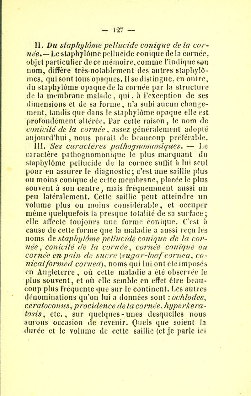 née,—Le staphylôme peîlucide conique de la cornée, objet particulier de ce mémoire, comme l'indique son nom, diffère très-notablement des autres staphylô- mes, qui sont tous opaques. Il se distingue, en outre, du staphylôme opaque de la cornée par la structure de la membrane malade, qui, a i'exception de ses dimensions et de sa forme, n'a subi aucun change- ment, tandis que dans le staphylôme opaque elle est profondément altérée. Par cette raison, le nom de conicité de la cornée, assez généralement adopté aujourd'hui, nous paraît de beaucoup préférable. III. Ses caractères pathognomoniques. — lie caractère pathognomonique le plus marquant du staphylôme peîlucide de la cornée suffit à lui seul pour en assurer le diagnostic; c'est une saillie plus ou moins conique de cette membrane, placée le plus souvent à son centre, mais fréquemment aussi un peu latéralement. Cette saillie peut atteindre un volume plus ou moins considérable, et occuper même quelquefois la presque totalité de sa surface; elle affecte toujours une forme conique. C'est à cause de cette forme que la maladie a aussi reçu les noms de staphylôme peîlucide conique de la cor- née , conicité de la cornée, cornée conique ou cornée eitpain de sucre [sugar-loaf cornea, co- nicalformed cornea), noms qui lui ont été imposés en Angleterre , où cette maladie a été observée le plus souvent, et où elle semble en effet être beau- coup plus fréquente que sur le continent. Les autres dénominations qu'on lui a données sont : ôchlodes, ceratoconus, procidence de la cornée, hyperkera- tosis, etc., sur quelques-unes desquelles nous aurons occasion de revenir. Quels que soient la durée et le volume de cette saillie (et je parle ici