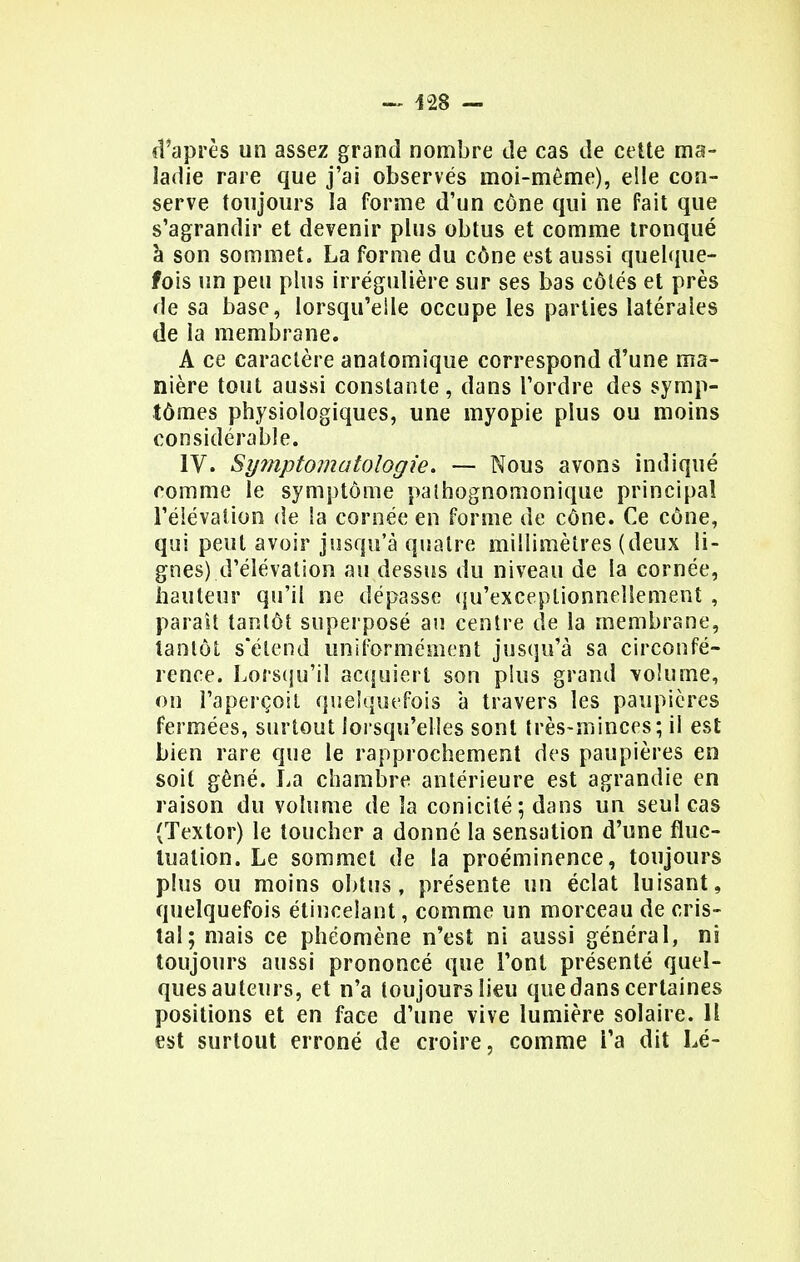 d'après un assez grand nombre de cas de cette ma- ladie rare que j'ai observés moi-même), elle con- serve toujours la forme d'un cône qui ne fait que s'agrandir et devenir plus obtus et comme tronqué à son sommet. La forme du cône est aussi quelque- fois un peu plus irrégulière sur ses bas côtés et près de sa base, lorsqu'elle occupe les parties latérales de la membrane. A ce caractère anatomique correspond d'une ma- nière tout aussi constante , dans l'ordre des symp- tômes physiologiques, une myopie plus ou moins considérable. IV. Sy?nptomatologie. — Nous avons indiqué comme le symptôme palhognomonique principal l'é leva lion de Sa cornée en forme de cône. Ce cône, qui peut avoir jusqu'à quatre millimètres (deux li- gnes) d'élévation au dessus du niveau de la cornée, hauteur qu'il ne dépasse qu'exceptionnellement , paraît tantôt superposé au centre de la membrane, tantôt s'étend uniformément jusqu'à sa circonfé- rence. Lorsqu'il acquiert son plus grand volume, on l'aperçoit quelquefois à travers les paupières fermées, surtout lorsqu'elles sont très-minces; il est bien rare que le rapprochement des paupières en soit gêné. La chambre antérieure est agrandie en raison du volume de îa conicilé; dans un seul cas (Textor) le toucher a donné la sensation d'une fluc- tuation. Le sommet de la proéminence, toujours plus ou moins obtus, présente un éclat luisant, quelquefois étincelant, comme un morceau de cris- tal; mais ce phéomène n'est ni aussi général, ni toujours aussi prononcé que l'ont présenté quel- ques auteurs, et n'a toujours lieu que dans certaines positions et en face d'une vive lumière solaire. Il est surtout erroné de croire, comme l'a dit Lé-